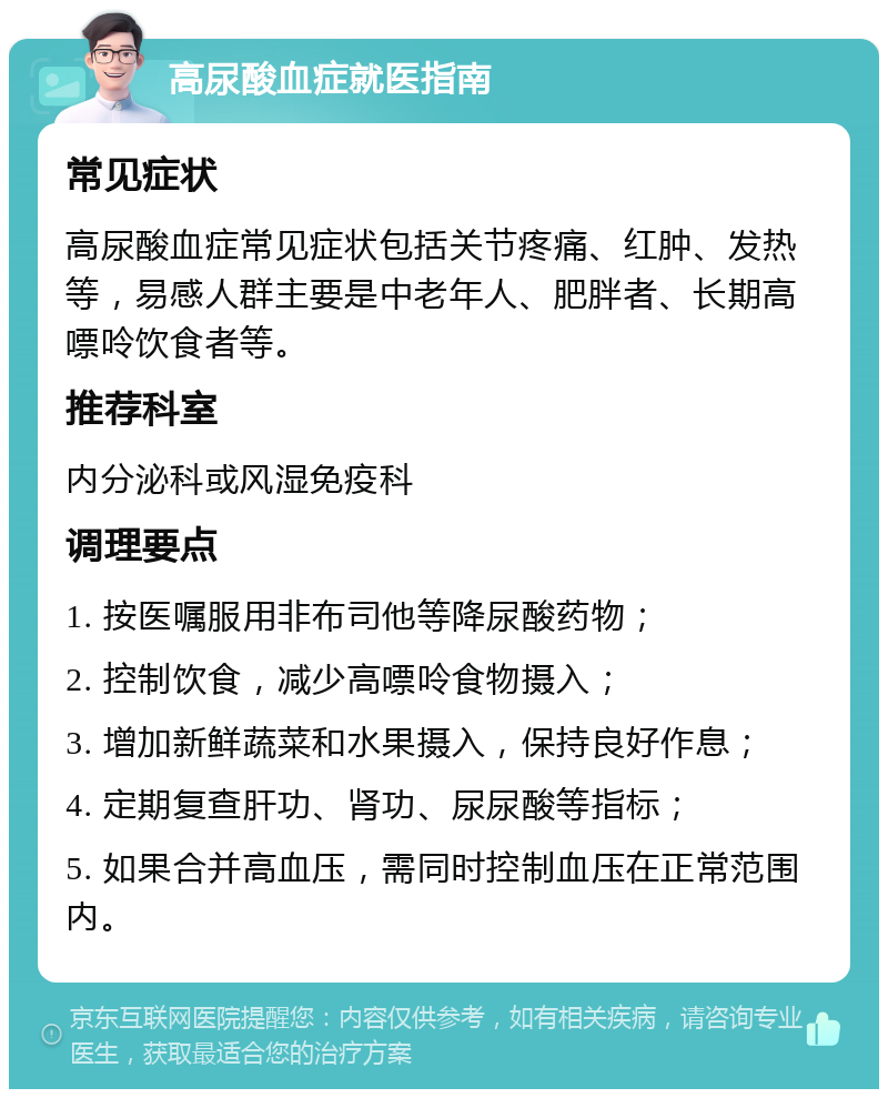 高尿酸血症就医指南 常见症状 高尿酸血症常见症状包括关节疼痛、红肿、发热等，易感人群主要是中老年人、肥胖者、长期高嘌呤饮食者等。 推荐科室 内分泌科或风湿免疫科 调理要点 1. 按医嘱服用非布司他等降尿酸药物； 2. 控制饮食，减少高嘌呤食物摄入； 3. 增加新鲜蔬菜和水果摄入，保持良好作息； 4. 定期复查肝功、肾功、尿尿酸等指标； 5. 如果合并高血压，需同时控制血压在正常范围内。