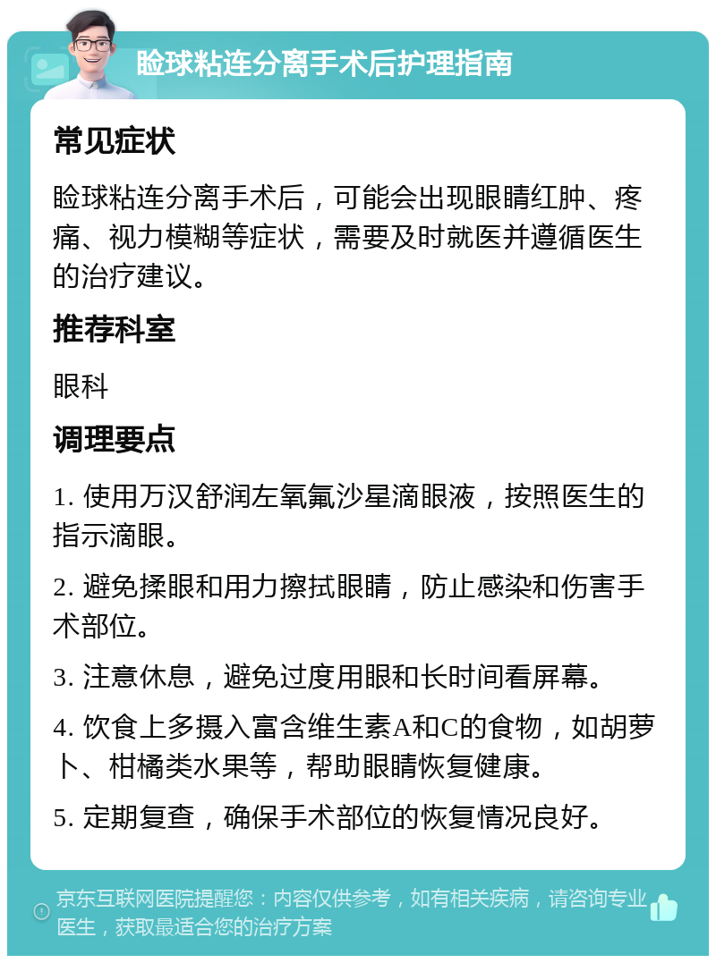 睑球粘连分离手术后护理指南 常见症状 睑球粘连分离手术后，可能会出现眼睛红肿、疼痛、视力模糊等症状，需要及时就医并遵循医生的治疗建议。 推荐科室 眼科 调理要点 1. 使用万汉舒润左氧氟沙星滴眼液，按照医生的指示滴眼。 2. 避免揉眼和用力擦拭眼睛，防止感染和伤害手术部位。 3. 注意休息，避免过度用眼和长时间看屏幕。 4. 饮食上多摄入富含维生素A和C的食物，如胡萝卜、柑橘类水果等，帮助眼睛恢复健康。 5. 定期复查，确保手术部位的恢复情况良好。