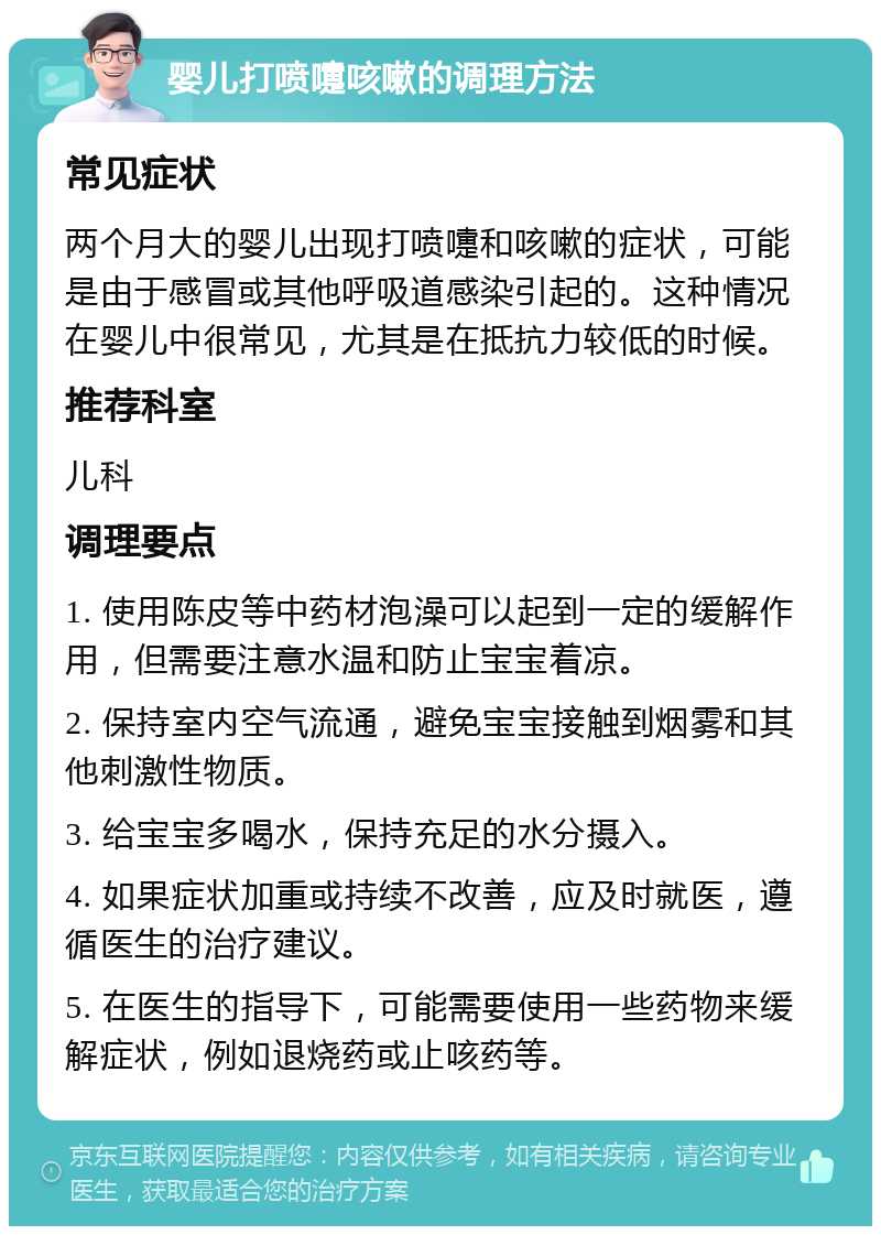 婴儿打喷嚏咳嗽的调理方法 常见症状 两个月大的婴儿出现打喷嚏和咳嗽的症状，可能是由于感冒或其他呼吸道感染引起的。这种情况在婴儿中很常见，尤其是在抵抗力较低的时候。 推荐科室 儿科 调理要点 1. 使用陈皮等中药材泡澡可以起到一定的缓解作用，但需要注意水温和防止宝宝着凉。 2. 保持室内空气流通，避免宝宝接触到烟雾和其他刺激性物质。 3. 给宝宝多喝水，保持充足的水分摄入。 4. 如果症状加重或持续不改善，应及时就医，遵循医生的治疗建议。 5. 在医生的指导下，可能需要使用一些药物来缓解症状，例如退烧药或止咳药等。