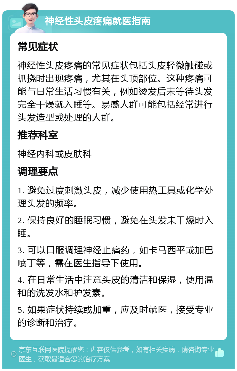 神经性头皮疼痛就医指南 常见症状 神经性头皮疼痛的常见症状包括头皮轻微触碰或抓挠时出现疼痛，尤其在头顶部位。这种疼痛可能与日常生活习惯有关，例如烫发后未等待头发完全干燥就入睡等。易感人群可能包括经常进行头发造型或处理的人群。 推荐科室 神经内科或皮肤科 调理要点 1. 避免过度刺激头皮，减少使用热工具或化学处理头发的频率。 2. 保持良好的睡眠习惯，避免在头发未干燥时入睡。 3. 可以口服调理神经止痛药，如卡马西平或加巴喷丁等，需在医生指导下使用。 4. 在日常生活中注意头皮的清洁和保湿，使用温和的洗发水和护发素。 5. 如果症状持续或加重，应及时就医，接受专业的诊断和治疗。