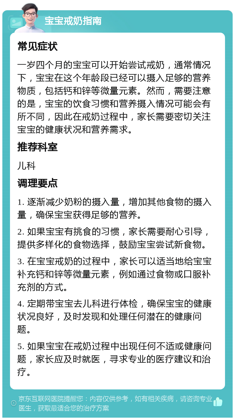 宝宝戒奶指南 常见症状 一岁四个月的宝宝可以开始尝试戒奶，通常情况下，宝宝在这个年龄段已经可以摄入足够的营养物质，包括钙和锌等微量元素。然而，需要注意的是，宝宝的饮食习惯和营养摄入情况可能会有所不同，因此在戒奶过程中，家长需要密切关注宝宝的健康状况和营养需求。 推荐科室 儿科 调理要点 1. 逐渐减少奶粉的摄入量，增加其他食物的摄入量，确保宝宝获得足够的营养。 2. 如果宝宝有挑食的习惯，家长需要耐心引导，提供多样化的食物选择，鼓励宝宝尝试新食物。 3. 在宝宝戒奶的过程中，家长可以适当地给宝宝补充钙和锌等微量元素，例如通过食物或口服补充剂的方式。 4. 定期带宝宝去儿科进行体检，确保宝宝的健康状况良好，及时发现和处理任何潜在的健康问题。 5. 如果宝宝在戒奶过程中出现任何不适或健康问题，家长应及时就医，寻求专业的医疗建议和治疗。