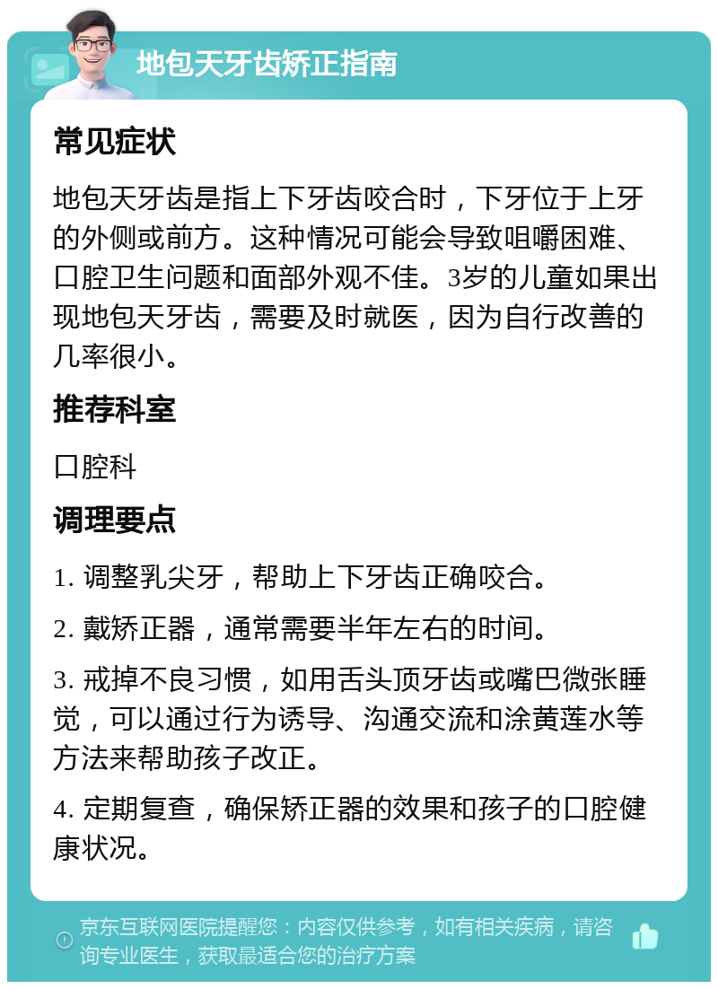 地包天牙齿矫正指南 常见症状 地包天牙齿是指上下牙齿咬合时，下牙位于上牙的外侧或前方。这种情况可能会导致咀嚼困难、口腔卫生问题和面部外观不佳。3岁的儿童如果出现地包天牙齿，需要及时就医，因为自行改善的几率很小。 推荐科室 口腔科 调理要点 1. 调整乳尖牙，帮助上下牙齿正确咬合。 2. 戴矫正器，通常需要半年左右的时间。 3. 戒掉不良习惯，如用舌头顶牙齿或嘴巴微张睡觉，可以通过行为诱导、沟通交流和涂黄莲水等方法来帮助孩子改正。 4. 定期复查，确保矫正器的效果和孩子的口腔健康状况。