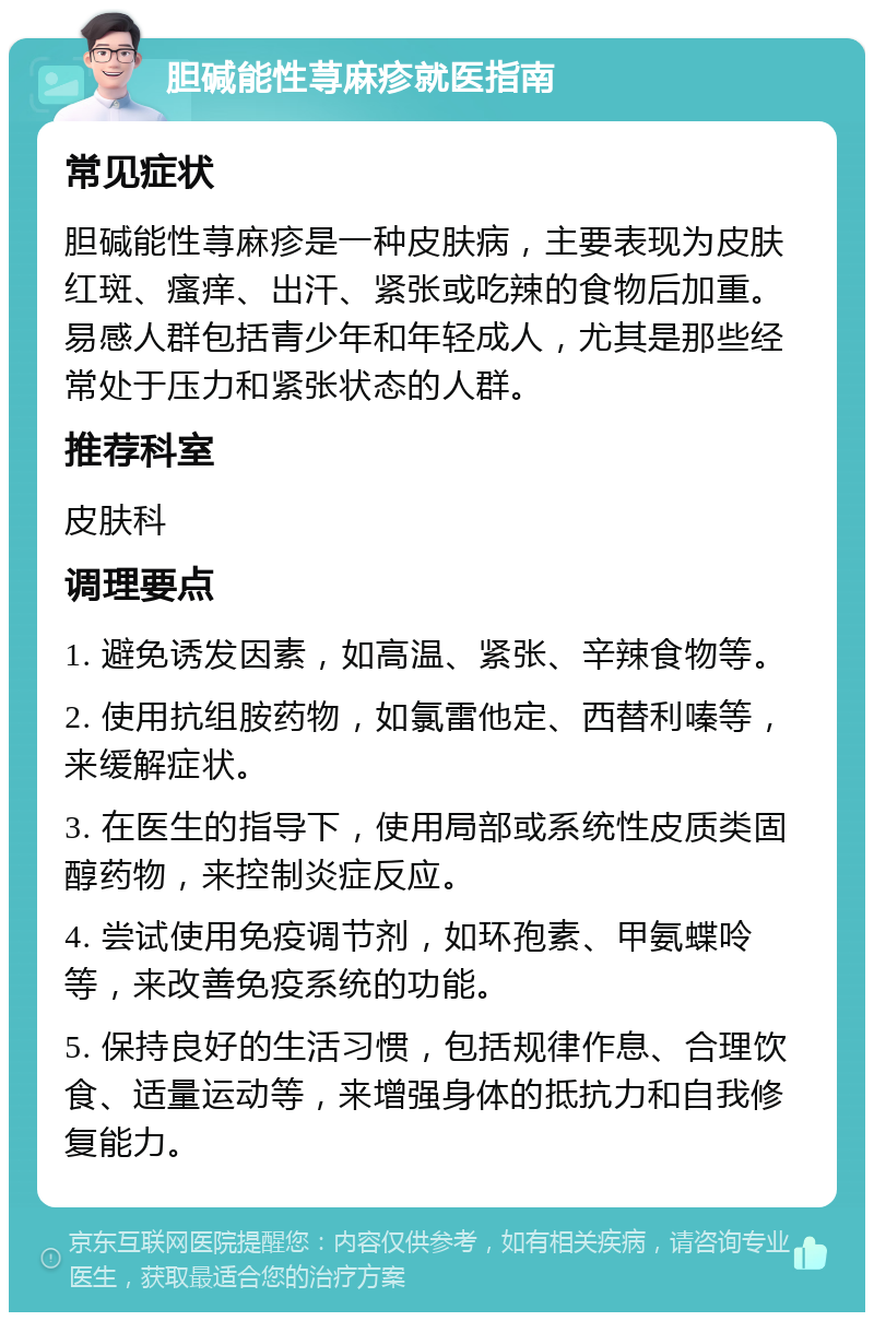 胆碱能性荨麻疹就医指南 常见症状 胆碱能性荨麻疹是一种皮肤病，主要表现为皮肤红斑、瘙痒、出汗、紧张或吃辣的食物后加重。易感人群包括青少年和年轻成人，尤其是那些经常处于压力和紧张状态的人群。 推荐科室 皮肤科 调理要点 1. 避免诱发因素，如高温、紧张、辛辣食物等。 2. 使用抗组胺药物，如氯雷他定、西替利嗪等，来缓解症状。 3. 在医生的指导下，使用局部或系统性皮质类固醇药物，来控制炎症反应。 4. 尝试使用免疫调节剂，如环孢素、甲氨蝶呤等，来改善免疫系统的功能。 5. 保持良好的生活习惯，包括规律作息、合理饮食、适量运动等，来增强身体的抵抗力和自我修复能力。