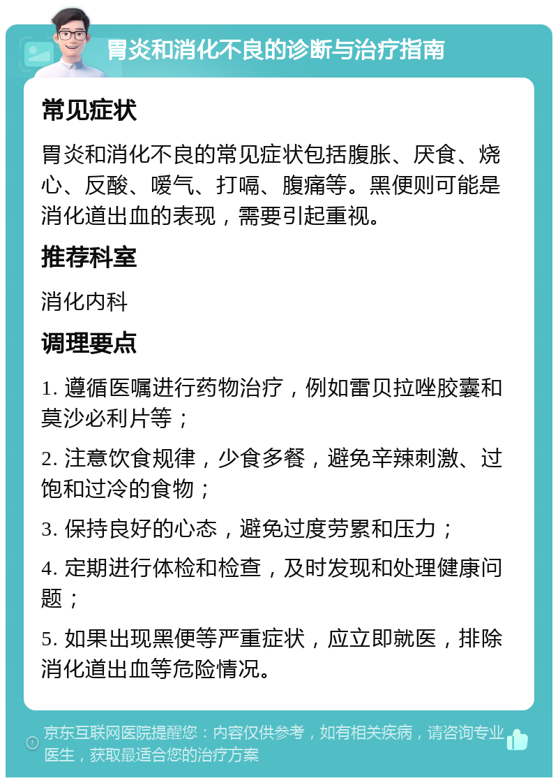 胃炎和消化不良的诊断与治疗指南 常见症状 胃炎和消化不良的常见症状包括腹胀、厌食、烧心、反酸、嗳气、打嗝、腹痛等。黑便则可能是消化道出血的表现，需要引起重视。 推荐科室 消化内科 调理要点 1. 遵循医嘱进行药物治疗，例如雷贝拉唑胶囊和莫沙必利片等； 2. 注意饮食规律，少食多餐，避免辛辣刺激、过饱和过冷的食物； 3. 保持良好的心态，避免过度劳累和压力； 4. 定期进行体检和检查，及时发现和处理健康问题； 5. 如果出现黑便等严重症状，应立即就医，排除消化道出血等危险情况。