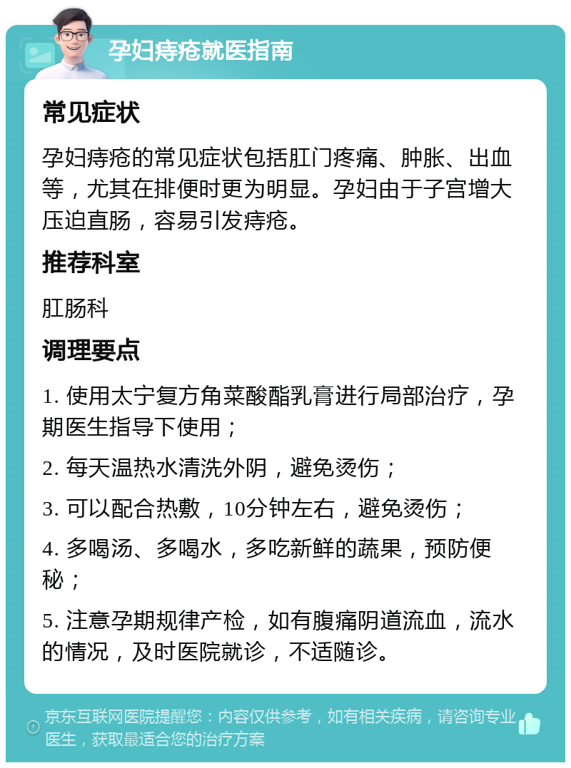 孕妇痔疮就医指南 常见症状 孕妇痔疮的常见症状包括肛门疼痛、肿胀、出血等，尤其在排便时更为明显。孕妇由于子宫增大压迫直肠，容易引发痔疮。 推荐科室 肛肠科 调理要点 1. 使用太宁复方角菜酸酯乳膏进行局部治疗，孕期医生指导下使用； 2. 每天温热水清洗外阴，避免烫伤； 3. 可以配合热敷，10分钟左右，避免烫伤； 4. 多喝汤、多喝水，多吃新鲜的蔬果，预防便秘； 5. 注意孕期规律产检，如有腹痛阴道流血，流水的情况，及时医院就诊，不适随诊。