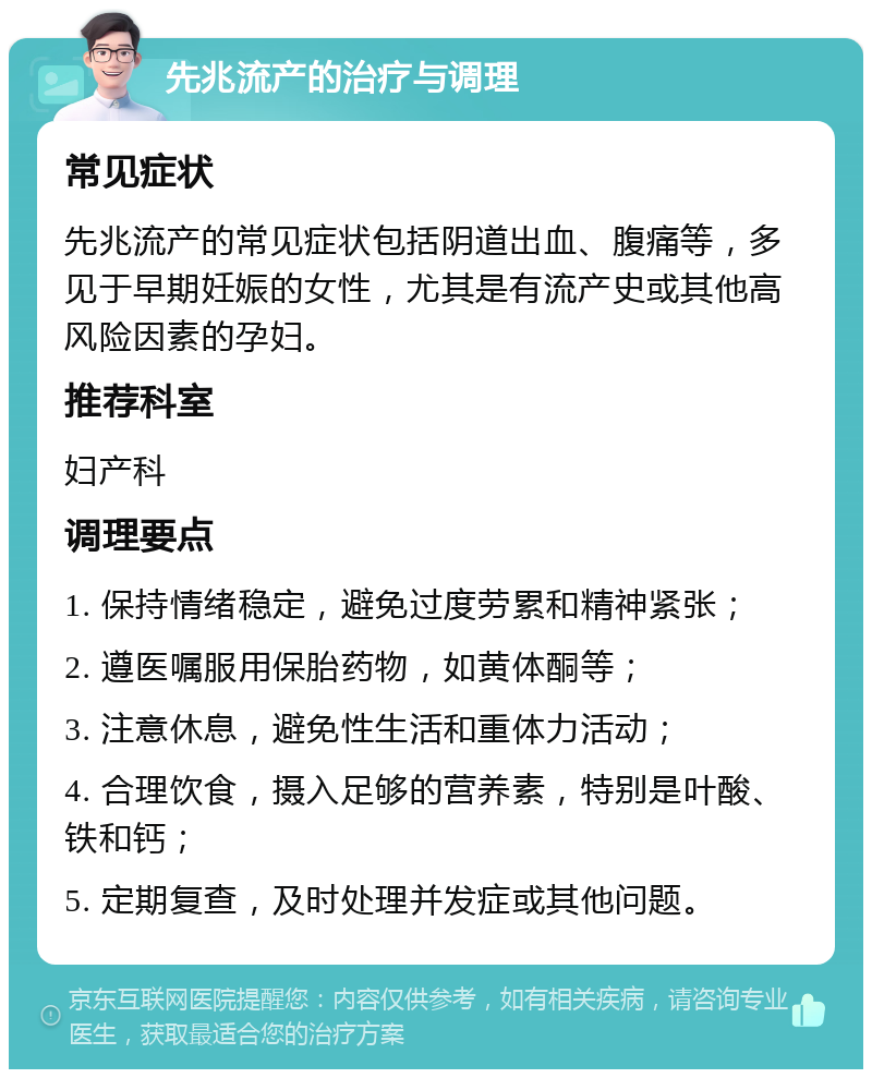 先兆流产的治疗与调理 常见症状 先兆流产的常见症状包括阴道出血、腹痛等，多见于早期妊娠的女性，尤其是有流产史或其他高风险因素的孕妇。 推荐科室 妇产科 调理要点 1. 保持情绪稳定，避免过度劳累和精神紧张； 2. 遵医嘱服用保胎药物，如黄体酮等； 3. 注意休息，避免性生活和重体力活动； 4. 合理饮食，摄入足够的营养素，特别是叶酸、铁和钙； 5. 定期复查，及时处理并发症或其他问题。