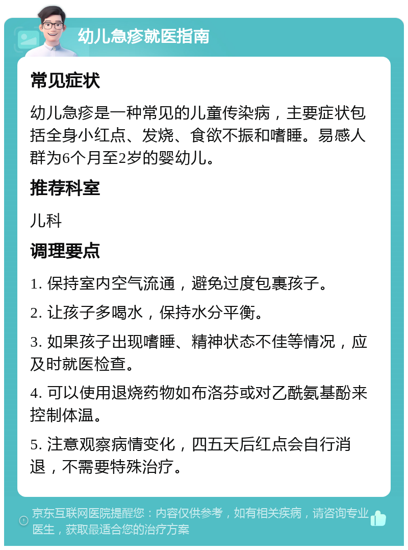 幼儿急疹就医指南 常见症状 幼儿急疹是一种常见的儿童传染病，主要症状包括全身小红点、发烧、食欲不振和嗜睡。易感人群为6个月至2岁的婴幼儿。 推荐科室 儿科 调理要点 1. 保持室内空气流通，避免过度包裹孩子。 2. 让孩子多喝水，保持水分平衡。 3. 如果孩子出现嗜睡、精神状态不佳等情况，应及时就医检查。 4. 可以使用退烧药物如布洛芬或对乙酰氨基酚来控制体温。 5. 注意观察病情变化，四五天后红点会自行消退，不需要特殊治疗。