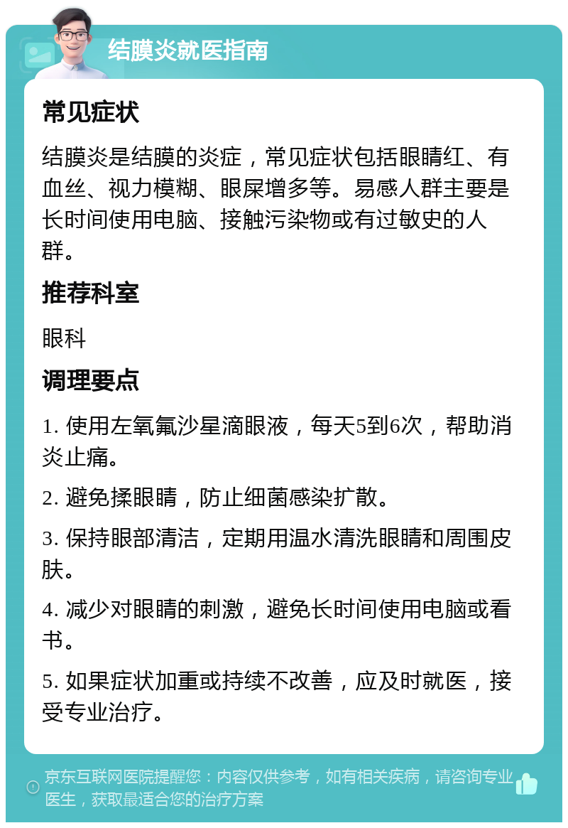 结膜炎就医指南 常见症状 结膜炎是结膜的炎症，常见症状包括眼睛红、有血丝、视力模糊、眼屎增多等。易感人群主要是长时间使用电脑、接触污染物或有过敏史的人群。 推荐科室 眼科 调理要点 1. 使用左氧氟沙星滴眼液，每天5到6次，帮助消炎止痛。 2. 避免揉眼睛，防止细菌感染扩散。 3. 保持眼部清洁，定期用温水清洗眼睛和周围皮肤。 4. 减少对眼睛的刺激，避免长时间使用电脑或看书。 5. 如果症状加重或持续不改善，应及时就医，接受专业治疗。