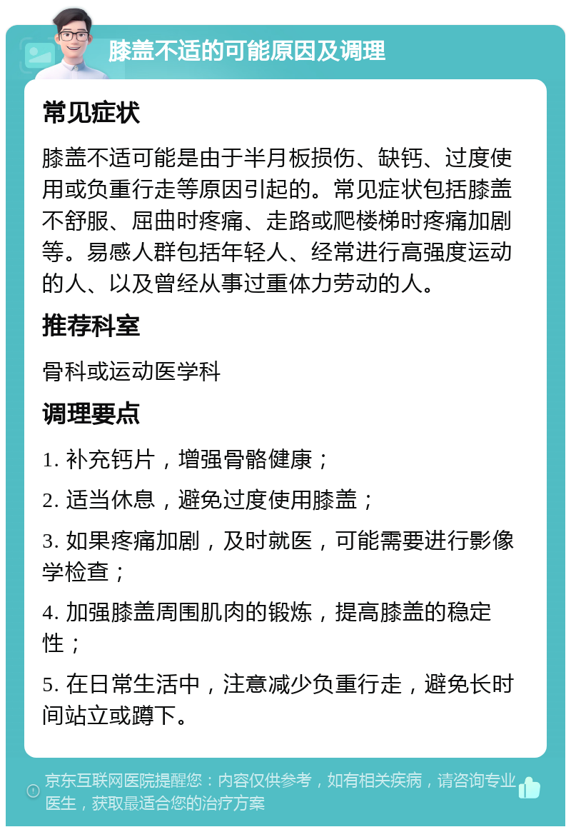 膝盖不适的可能原因及调理 常见症状 膝盖不适可能是由于半月板损伤、缺钙、过度使用或负重行走等原因引起的。常见症状包括膝盖不舒服、屈曲时疼痛、走路或爬楼梯时疼痛加剧等。易感人群包括年轻人、经常进行高强度运动的人、以及曾经从事过重体力劳动的人。 推荐科室 骨科或运动医学科 调理要点 1. 补充钙片，增强骨骼健康； 2. 适当休息，避免过度使用膝盖； 3. 如果疼痛加剧，及时就医，可能需要进行影像学检查； 4. 加强膝盖周围肌肉的锻炼，提高膝盖的稳定性； 5. 在日常生活中，注意减少负重行走，避免长时间站立或蹲下。