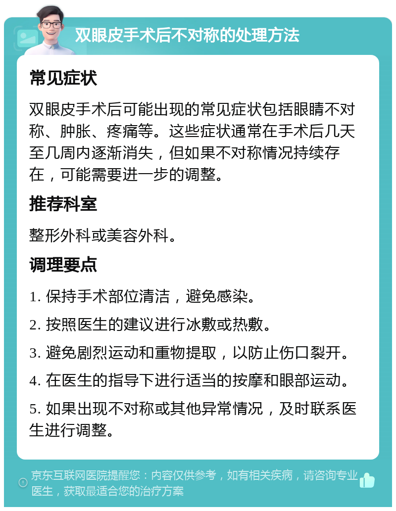 双眼皮手术后不对称的处理方法 常见症状 双眼皮手术后可能出现的常见症状包括眼睛不对称、肿胀、疼痛等。这些症状通常在手术后几天至几周内逐渐消失，但如果不对称情况持续存在，可能需要进一步的调整。 推荐科室 整形外科或美容外科。 调理要点 1. 保持手术部位清洁，避免感染。 2. 按照医生的建议进行冰敷或热敷。 3. 避免剧烈运动和重物提取，以防止伤口裂开。 4. 在医生的指导下进行适当的按摩和眼部运动。 5. 如果出现不对称或其他异常情况，及时联系医生进行调整。