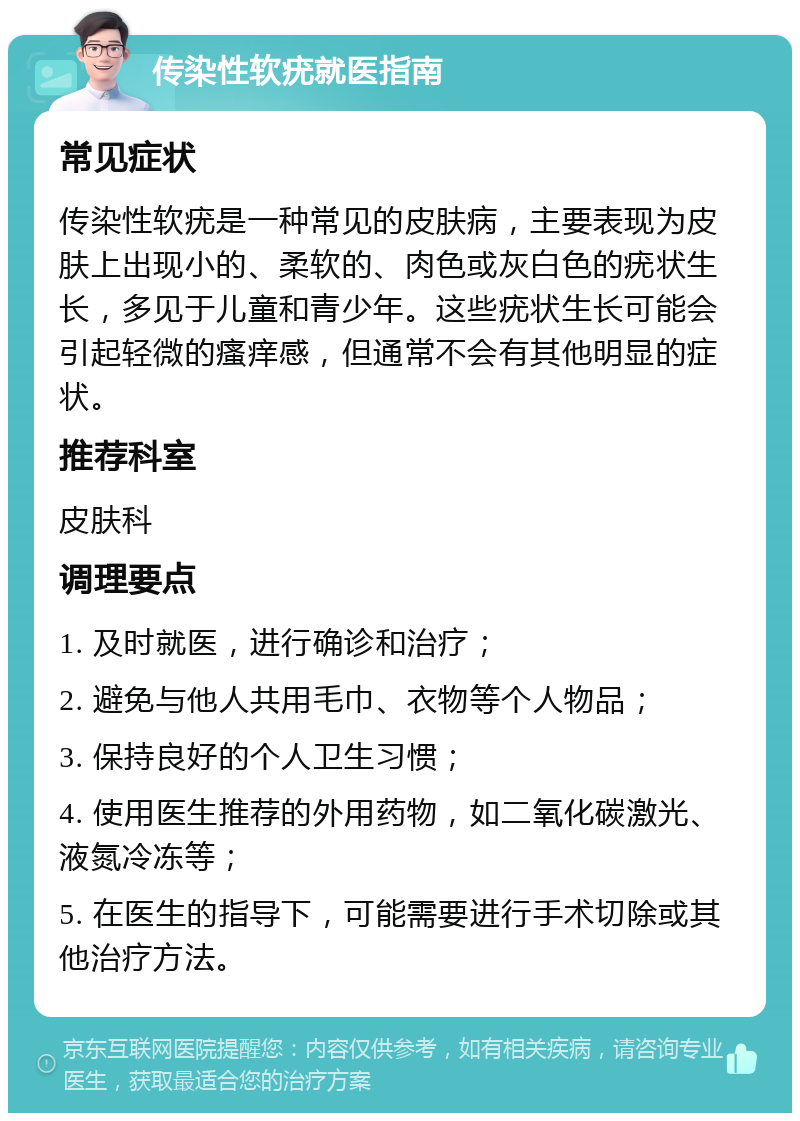 传染性软疣就医指南 常见症状 传染性软疣是一种常见的皮肤病，主要表现为皮肤上出现小的、柔软的、肉色或灰白色的疣状生长，多见于儿童和青少年。这些疣状生长可能会引起轻微的瘙痒感，但通常不会有其他明显的症状。 推荐科室 皮肤科 调理要点 1. 及时就医，进行确诊和治疗； 2. 避免与他人共用毛巾、衣物等个人物品； 3. 保持良好的个人卫生习惯； 4. 使用医生推荐的外用药物，如二氧化碳激光、液氮冷冻等； 5. 在医生的指导下，可能需要进行手术切除或其他治疗方法。