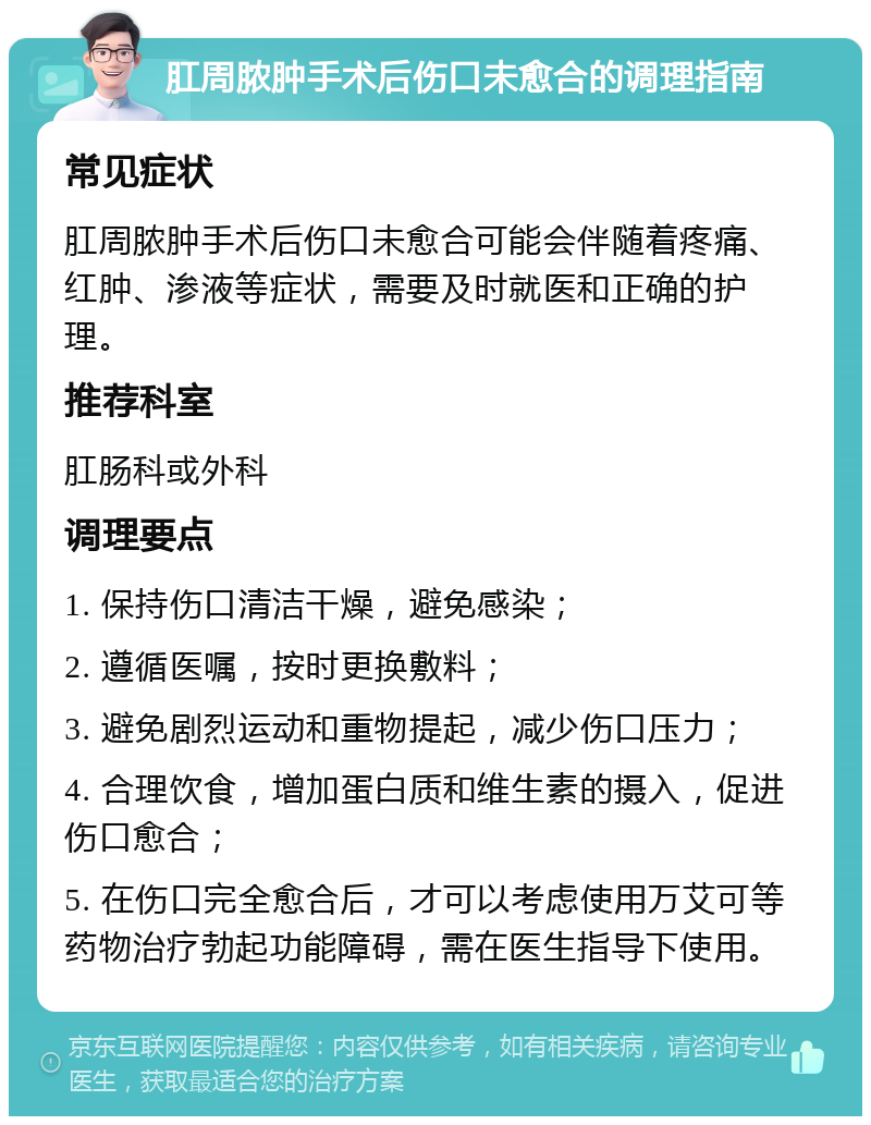 肛周脓肿手术后伤口未愈合的调理指南 常见症状 肛周脓肿手术后伤口未愈合可能会伴随着疼痛、红肿、渗液等症状，需要及时就医和正确的护理。 推荐科室 肛肠科或外科 调理要点 1. 保持伤口清洁干燥，避免感染； 2. 遵循医嘱，按时更换敷料； 3. 避免剧烈运动和重物提起，减少伤口压力； 4. 合理饮食，增加蛋白质和维生素的摄入，促进伤口愈合； 5. 在伤口完全愈合后，才可以考虑使用万艾可等药物治疗勃起功能障碍，需在医生指导下使用。