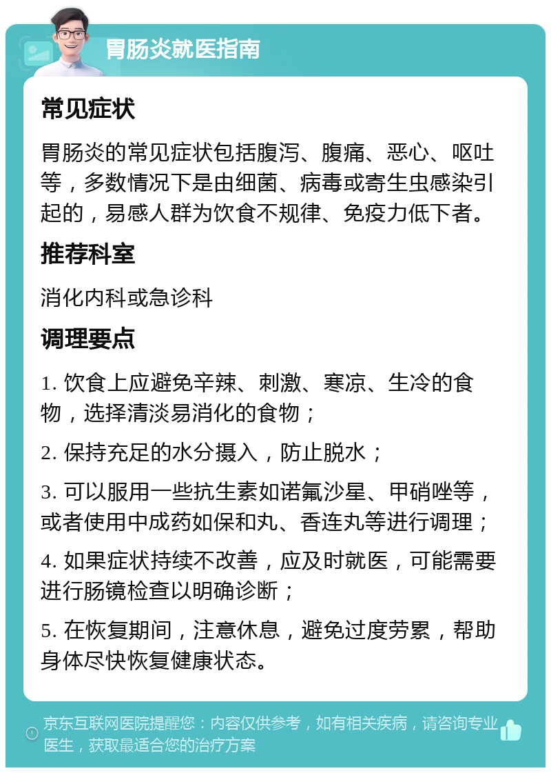 胃肠炎就医指南 常见症状 胃肠炎的常见症状包括腹泻、腹痛、恶心、呕吐等，多数情况下是由细菌、病毒或寄生虫感染引起的，易感人群为饮食不规律、免疫力低下者。 推荐科室 消化内科或急诊科 调理要点 1. 饮食上应避免辛辣、刺激、寒凉、生冷的食物，选择清淡易消化的食物； 2. 保持充足的水分摄入，防止脱水； 3. 可以服用一些抗生素如诺氟沙星、甲硝唑等，或者使用中成药如保和丸、香连丸等进行调理； 4. 如果症状持续不改善，应及时就医，可能需要进行肠镜检查以明确诊断； 5. 在恢复期间，注意休息，避免过度劳累，帮助身体尽快恢复健康状态。