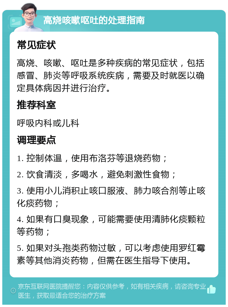 高烧咳嗽呕吐的处理指南 常见症状 高烧、咳嗽、呕吐是多种疾病的常见症状，包括感冒、肺炎等呼吸系统疾病，需要及时就医以确定具体病因并进行治疗。 推荐科室 呼吸内科或儿科 调理要点 1. 控制体温，使用布洛芬等退烧药物； 2. 饮食清淡，多喝水，避免刺激性食物； 3. 使用小儿消积止咳口服液、肺力咳合剂等止咳化痰药物； 4. 如果有口臭现象，可能需要使用清肺化痰颗粒等药物； 5. 如果对头孢类药物过敏，可以考虑使用罗红霉素等其他消炎药物，但需在医生指导下使用。