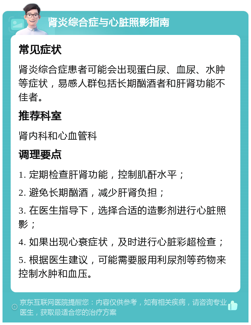 肾炎综合症与心脏照影指南 常见症状 肾炎综合症患者可能会出现蛋白尿、血尿、水肿等症状，易感人群包括长期酗酒者和肝肾功能不佳者。 推荐科室 肾内科和心血管科 调理要点 1. 定期检查肝肾功能，控制肌酐水平； 2. 避免长期酗酒，减少肝肾负担； 3. 在医生指导下，选择合适的造影剂进行心脏照影； 4. 如果出现心衰症状，及时进行心脏彩超检查； 5. 根据医生建议，可能需要服用利尿剂等药物来控制水肿和血压。