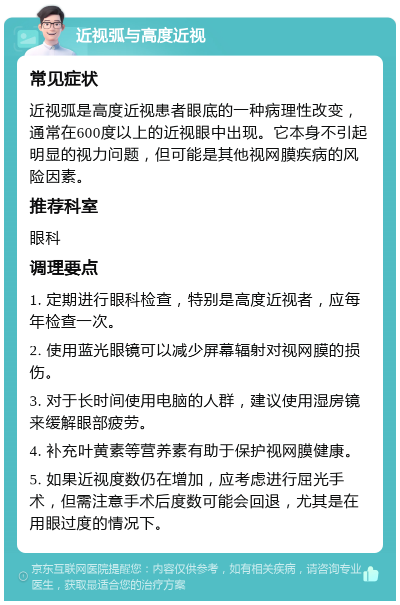 近视弧与高度近视 常见症状 近视弧是高度近视患者眼底的一种病理性改变，通常在600度以上的近视眼中出现。它本身不引起明显的视力问题，但可能是其他视网膜疾病的风险因素。 推荐科室 眼科 调理要点 1. 定期进行眼科检查，特别是高度近视者，应每年检查一次。 2. 使用蓝光眼镜可以减少屏幕辐射对视网膜的损伤。 3. 对于长时间使用电脑的人群，建议使用湿房镜来缓解眼部疲劳。 4. 补充叶黄素等营养素有助于保护视网膜健康。 5. 如果近视度数仍在增加，应考虑进行屈光手术，但需注意手术后度数可能会回退，尤其是在用眼过度的情况下。