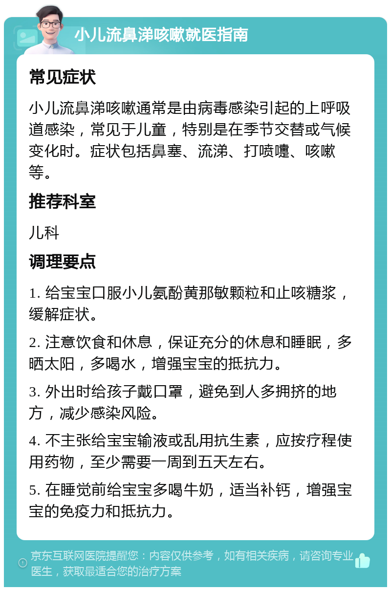 小儿流鼻涕咳嗽就医指南 常见症状 小儿流鼻涕咳嗽通常是由病毒感染引起的上呼吸道感染，常见于儿童，特别是在季节交替或气候变化时。症状包括鼻塞、流涕、打喷嚏、咳嗽等。 推荐科室 儿科 调理要点 1. 给宝宝口服小儿氨酚黄那敏颗粒和止咳糖浆，缓解症状。 2. 注意饮食和休息，保证充分的休息和睡眠，多晒太阳，多喝水，增强宝宝的抵抗力。 3. 外出时给孩子戴口罩，避免到人多拥挤的地方，减少感染风险。 4. 不主张给宝宝输液或乱用抗生素，应按疗程使用药物，至少需要一周到五天左右。 5. 在睡觉前给宝宝多喝牛奶，适当补钙，增强宝宝的免疫力和抵抗力。