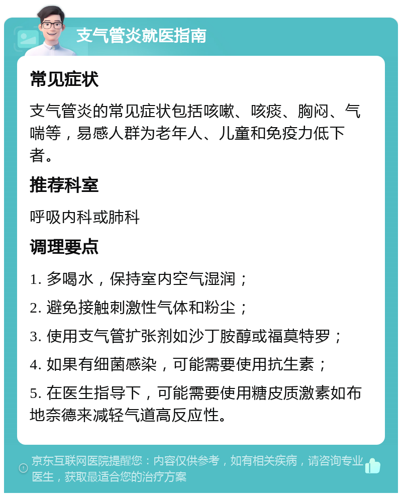 支气管炎就医指南 常见症状 支气管炎的常见症状包括咳嗽、咳痰、胸闷、气喘等，易感人群为老年人、儿童和免疫力低下者。 推荐科室 呼吸内科或肺科 调理要点 1. 多喝水，保持室内空气湿润； 2. 避免接触刺激性气体和粉尘； 3. 使用支气管扩张剂如沙丁胺醇或福莫特罗； 4. 如果有细菌感染，可能需要使用抗生素； 5. 在医生指导下，可能需要使用糖皮质激素如布地奈德来减轻气道高反应性。