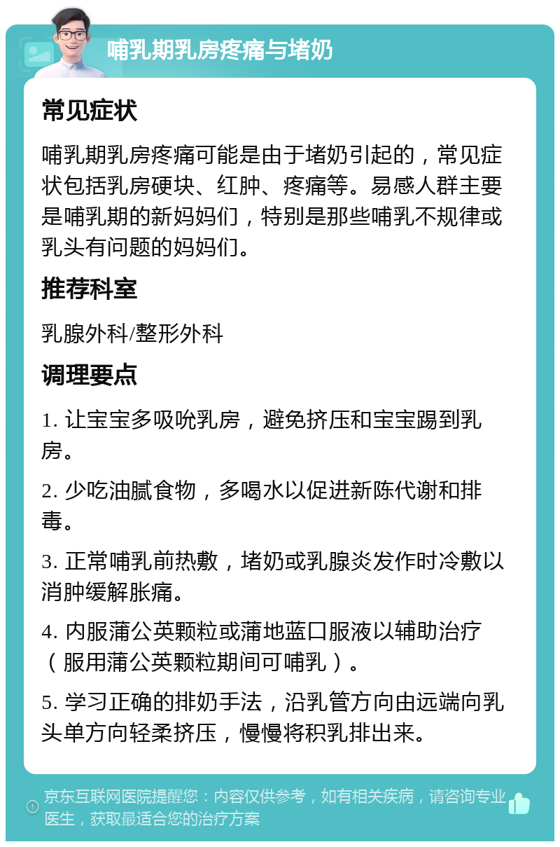 哺乳期乳房疼痛与堵奶 常见症状 哺乳期乳房疼痛可能是由于堵奶引起的，常见症状包括乳房硬块、红肿、疼痛等。易感人群主要是哺乳期的新妈妈们，特别是那些哺乳不规律或乳头有问题的妈妈们。 推荐科室 乳腺外科/整形外科 调理要点 1. 让宝宝多吸吮乳房，避免挤压和宝宝踢到乳房。 2. 少吃油腻食物，多喝水以促进新陈代谢和排毒。 3. 正常哺乳前热敷，堵奶或乳腺炎发作时冷敷以消肿缓解胀痛。 4. 内服蒲公英颗粒或蒲地蓝口服液以辅助治疗（服用蒲公英颗粒期间可哺乳）。 5. 学习正确的排奶手法，沿乳管方向由远端向乳头单方向轻柔挤压，慢慢将积乳排出来。