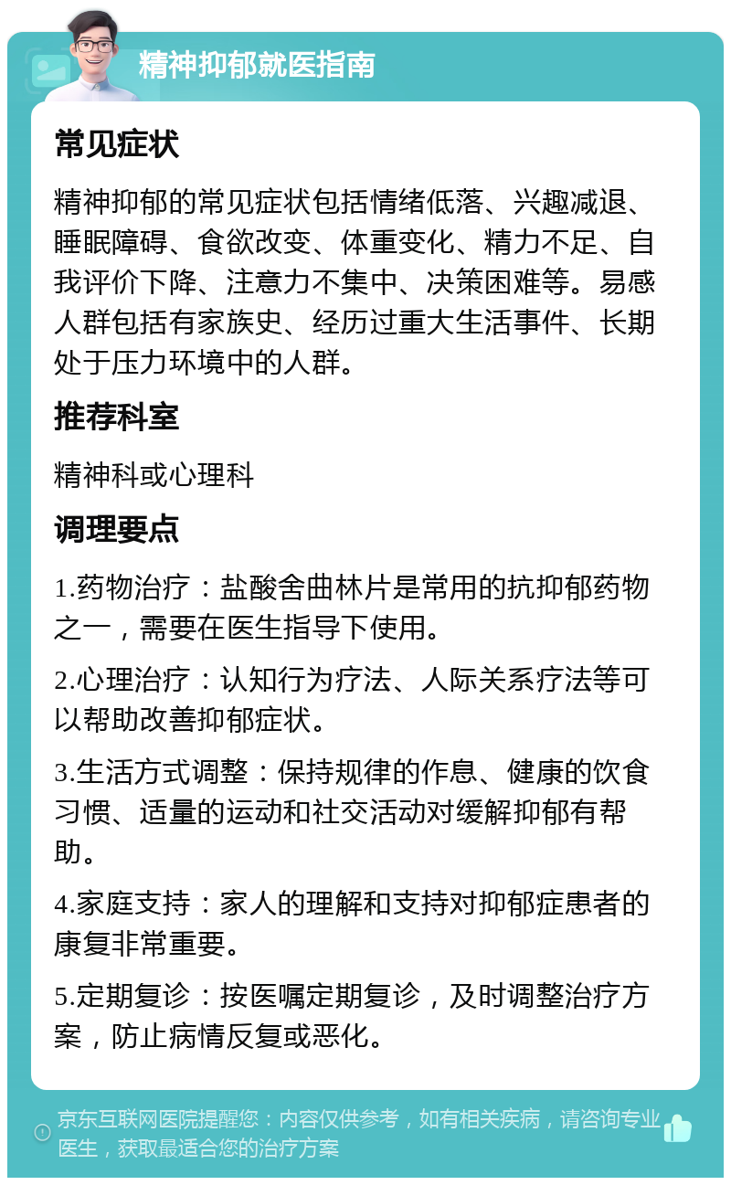 精神抑郁就医指南 常见症状 精神抑郁的常见症状包括情绪低落、兴趣减退、睡眠障碍、食欲改变、体重变化、精力不足、自我评价下降、注意力不集中、决策困难等。易感人群包括有家族史、经历过重大生活事件、长期处于压力环境中的人群。 推荐科室 精神科或心理科 调理要点 1.药物治疗：盐酸舍曲林片是常用的抗抑郁药物之一，需要在医生指导下使用。 2.心理治疗：认知行为疗法、人际关系疗法等可以帮助改善抑郁症状。 3.生活方式调整：保持规律的作息、健康的饮食习惯、适量的运动和社交活动对缓解抑郁有帮助。 4.家庭支持：家人的理解和支持对抑郁症患者的康复非常重要。 5.定期复诊：按医嘱定期复诊，及时调整治疗方案，防止病情反复或恶化。