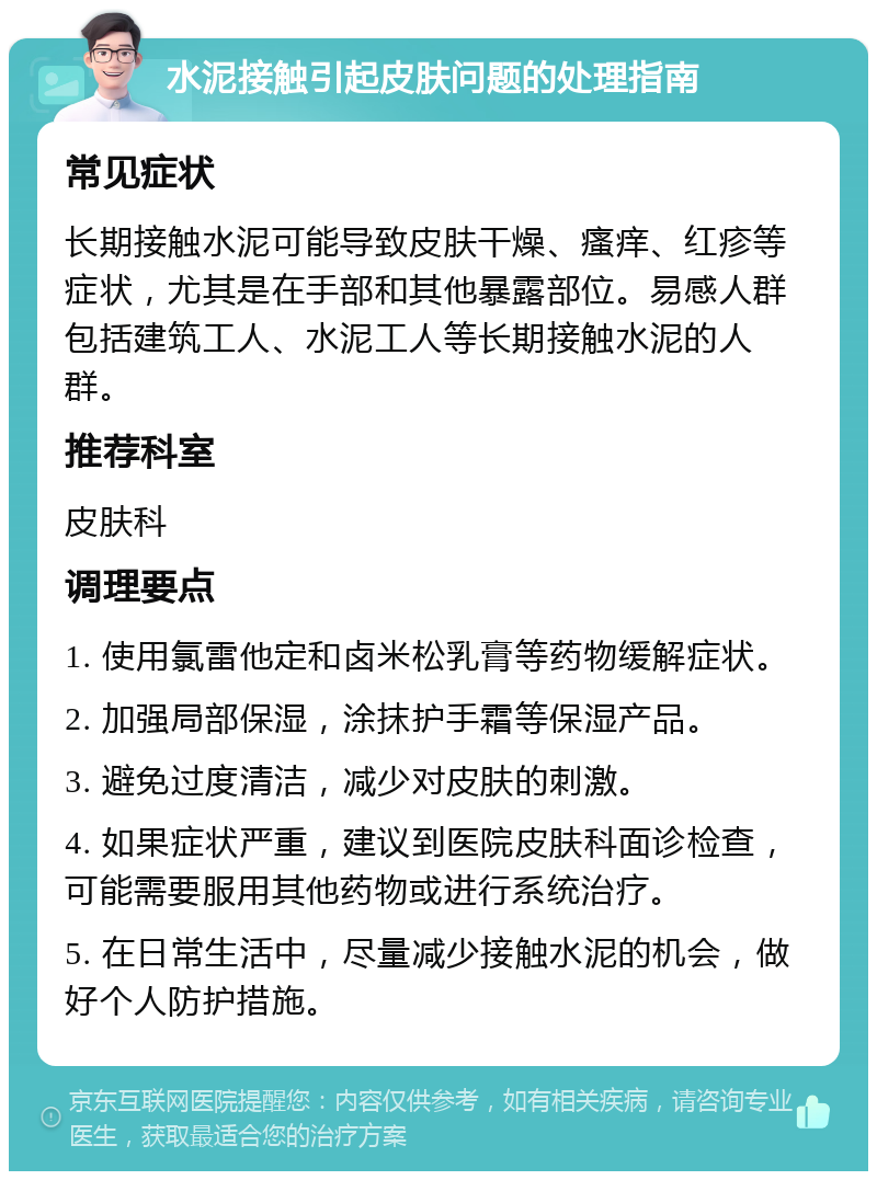 水泥接触引起皮肤问题的处理指南 常见症状 长期接触水泥可能导致皮肤干燥、瘙痒、红疹等症状，尤其是在手部和其他暴露部位。易感人群包括建筑工人、水泥工人等长期接触水泥的人群。 推荐科室 皮肤科 调理要点 1. 使用氯雷他定和卤米松乳膏等药物缓解症状。 2. 加强局部保湿，涂抹护手霜等保湿产品。 3. 避免过度清洁，减少对皮肤的刺激。 4. 如果症状严重，建议到医院皮肤科面诊检查，可能需要服用其他药物或进行系统治疗。 5. 在日常生活中，尽量减少接触水泥的机会，做好个人防护措施。