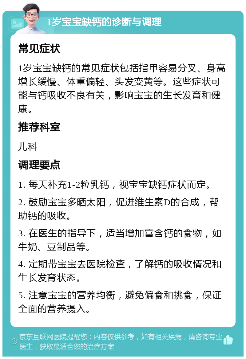 1岁宝宝缺钙的诊断与调理 常见症状 1岁宝宝缺钙的常见症状包括指甲容易分叉、身高增长缓慢、体重偏轻、头发变黄等。这些症状可能与钙吸收不良有关，影响宝宝的生长发育和健康。 推荐科室 儿科 调理要点 1. 每天补充1-2粒乳钙，视宝宝缺钙症状而定。 2. 鼓励宝宝多晒太阳，促进维生素D的合成，帮助钙的吸收。 3. 在医生的指导下，适当增加富含钙的食物，如牛奶、豆制品等。 4. 定期带宝宝去医院检查，了解钙的吸收情况和生长发育状态。 5. 注意宝宝的营养均衡，避免偏食和挑食，保证全面的营养摄入。