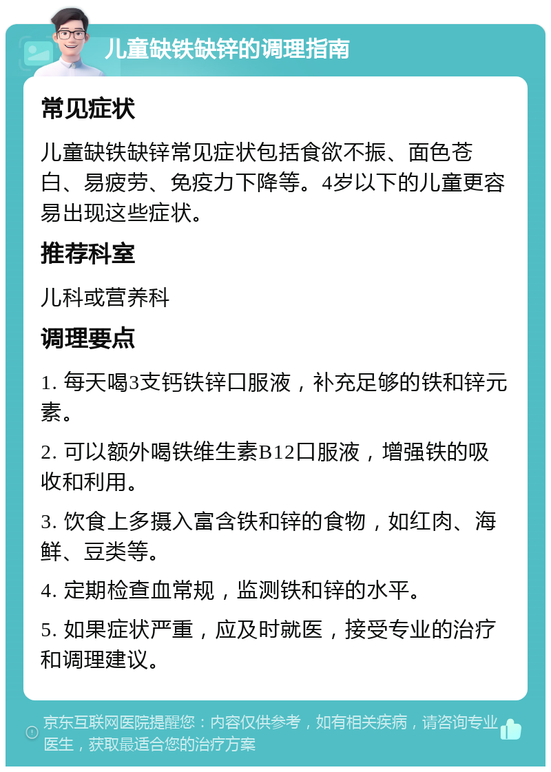 儿童缺铁缺锌的调理指南 常见症状 儿童缺铁缺锌常见症状包括食欲不振、面色苍白、易疲劳、免疫力下降等。4岁以下的儿童更容易出现这些症状。 推荐科室 儿科或营养科 调理要点 1. 每天喝3支钙铁锌口服液，补充足够的铁和锌元素。 2. 可以额外喝铁维生素B12口服液，增强铁的吸收和利用。 3. 饮食上多摄入富含铁和锌的食物，如红肉、海鲜、豆类等。 4. 定期检查血常规，监测铁和锌的水平。 5. 如果症状严重，应及时就医，接受专业的治疗和调理建议。