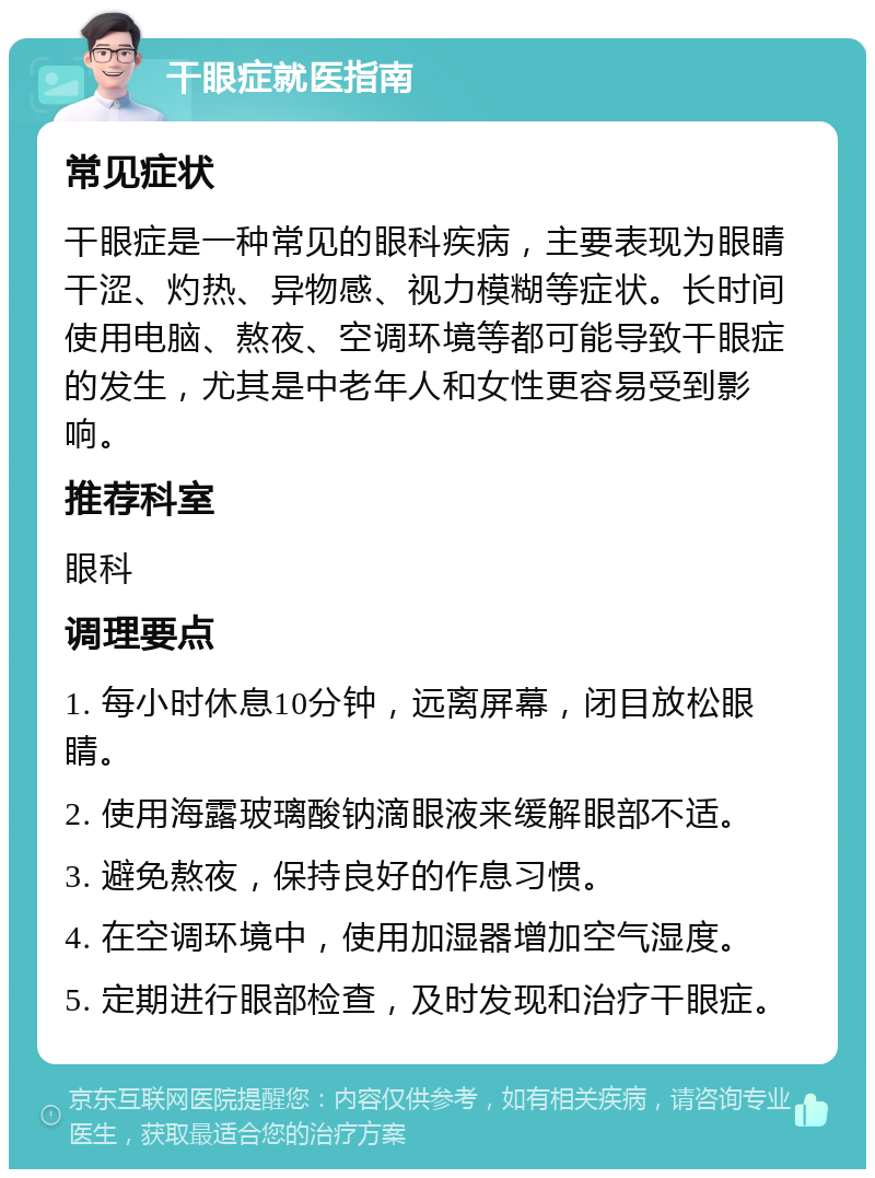 干眼症就医指南 常见症状 干眼症是一种常见的眼科疾病，主要表现为眼睛干涩、灼热、异物感、视力模糊等症状。长时间使用电脑、熬夜、空调环境等都可能导致干眼症的发生，尤其是中老年人和女性更容易受到影响。 推荐科室 眼科 调理要点 1. 每小时休息10分钟，远离屏幕，闭目放松眼睛。 2. 使用海露玻璃酸钠滴眼液来缓解眼部不适。 3. 避免熬夜，保持良好的作息习惯。 4. 在空调环境中，使用加湿器增加空气湿度。 5. 定期进行眼部检查，及时发现和治疗干眼症。