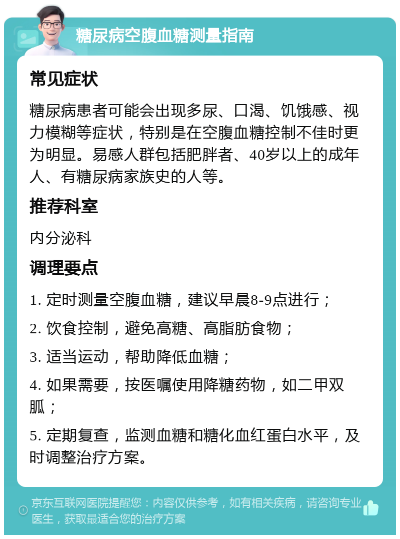 糖尿病空腹血糖测量指南 常见症状 糖尿病患者可能会出现多尿、口渴、饥饿感、视力模糊等症状，特别是在空腹血糖控制不佳时更为明显。易感人群包括肥胖者、40岁以上的成年人、有糖尿病家族史的人等。 推荐科室 内分泌科 调理要点 1. 定时测量空腹血糖，建议早晨8-9点进行； 2. 饮食控制，避免高糖、高脂肪食物； 3. 适当运动，帮助降低血糖； 4. 如果需要，按医嘱使用降糖药物，如二甲双胍； 5. 定期复查，监测血糖和糖化血红蛋白水平，及时调整治疗方案。