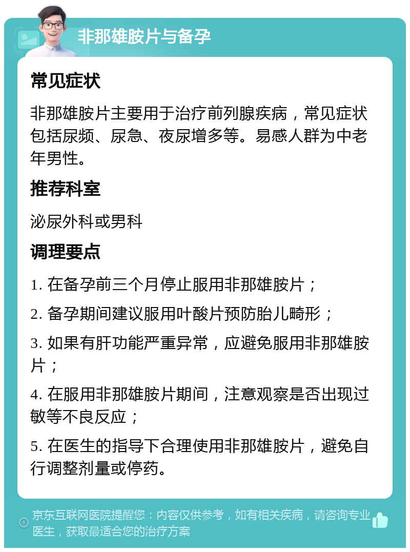 非那雄胺片与备孕 常见症状 非那雄胺片主要用于治疗前列腺疾病，常见症状包括尿频、尿急、夜尿增多等。易感人群为中老年男性。 推荐科室 泌尿外科或男科 调理要点 1. 在备孕前三个月停止服用非那雄胺片； 2. 备孕期间建议服用叶酸片预防胎儿畸形； 3. 如果有肝功能严重异常，应避免服用非那雄胺片； 4. 在服用非那雄胺片期间，注意观察是否出现过敏等不良反应； 5. 在医生的指导下合理使用非那雄胺片，避免自行调整剂量或停药。