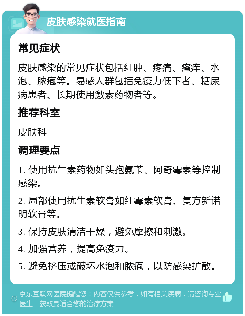 皮肤感染就医指南 常见症状 皮肤感染的常见症状包括红肿、疼痛、瘙痒、水泡、脓疱等。易感人群包括免疫力低下者、糖尿病患者、长期使用激素药物者等。 推荐科室 皮肤科 调理要点 1. 使用抗生素药物如头孢氨苄、阿奇霉素等控制感染。 2. 局部使用抗生素软膏如红霉素软膏、复方新诺明软膏等。 3. 保持皮肤清洁干燥，避免摩擦和刺激。 4. 加强营养，提高免疫力。 5. 避免挤压或破坏水泡和脓疱，以防感染扩散。