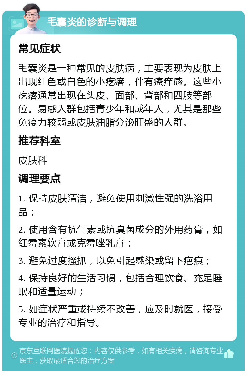 毛囊炎的诊断与调理 常见症状 毛囊炎是一种常见的皮肤病，主要表现为皮肤上出现红色或白色的小疙瘩，伴有瘙痒感。这些小疙瘩通常出现在头皮、面部、背部和四肢等部位。易感人群包括青少年和成年人，尤其是那些免疫力较弱或皮肤油脂分泌旺盛的人群。 推荐科室 皮肤科 调理要点 1. 保持皮肤清洁，避免使用刺激性强的洗浴用品； 2. 使用含有抗生素或抗真菌成分的外用药膏，如红霉素软膏或克霉唑乳膏； 3. 避免过度搔抓，以免引起感染或留下疤痕； 4. 保持良好的生活习惯，包括合理饮食、充足睡眠和适量运动； 5. 如症状严重或持续不改善，应及时就医，接受专业的治疗和指导。