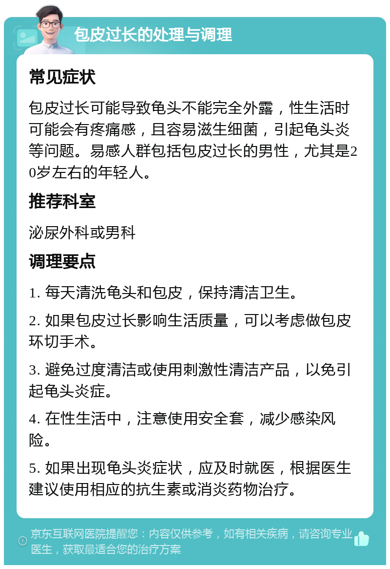 包皮过长的处理与调理 常见症状 包皮过长可能导致龟头不能完全外露，性生活时可能会有疼痛感，且容易滋生细菌，引起龟头炎等问题。易感人群包括包皮过长的男性，尤其是20岁左右的年轻人。 推荐科室 泌尿外科或男科 调理要点 1. 每天清洗龟头和包皮，保持清洁卫生。 2. 如果包皮过长影响生活质量，可以考虑做包皮环切手术。 3. 避免过度清洁或使用刺激性清洁产品，以免引起龟头炎症。 4. 在性生活中，注意使用安全套，减少感染风险。 5. 如果出现龟头炎症状，应及时就医，根据医生建议使用相应的抗生素或消炎药物治疗。