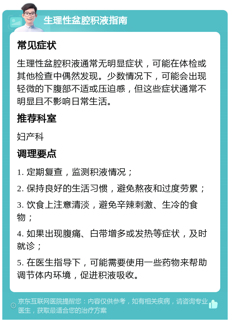 生理性盆腔积液指南 常见症状 生理性盆腔积液通常无明显症状，可能在体检或其他检查中偶然发现。少数情况下，可能会出现轻微的下腹部不适或压迫感，但这些症状通常不明显且不影响日常生活。 推荐科室 妇产科 调理要点 1. 定期复查，监测积液情况； 2. 保持良好的生活习惯，避免熬夜和过度劳累； 3. 饮食上注意清淡，避免辛辣刺激、生冷的食物； 4. 如果出现腹痛、白带增多或发热等症状，及时就诊； 5. 在医生指导下，可能需要使用一些药物来帮助调节体内环境，促进积液吸收。