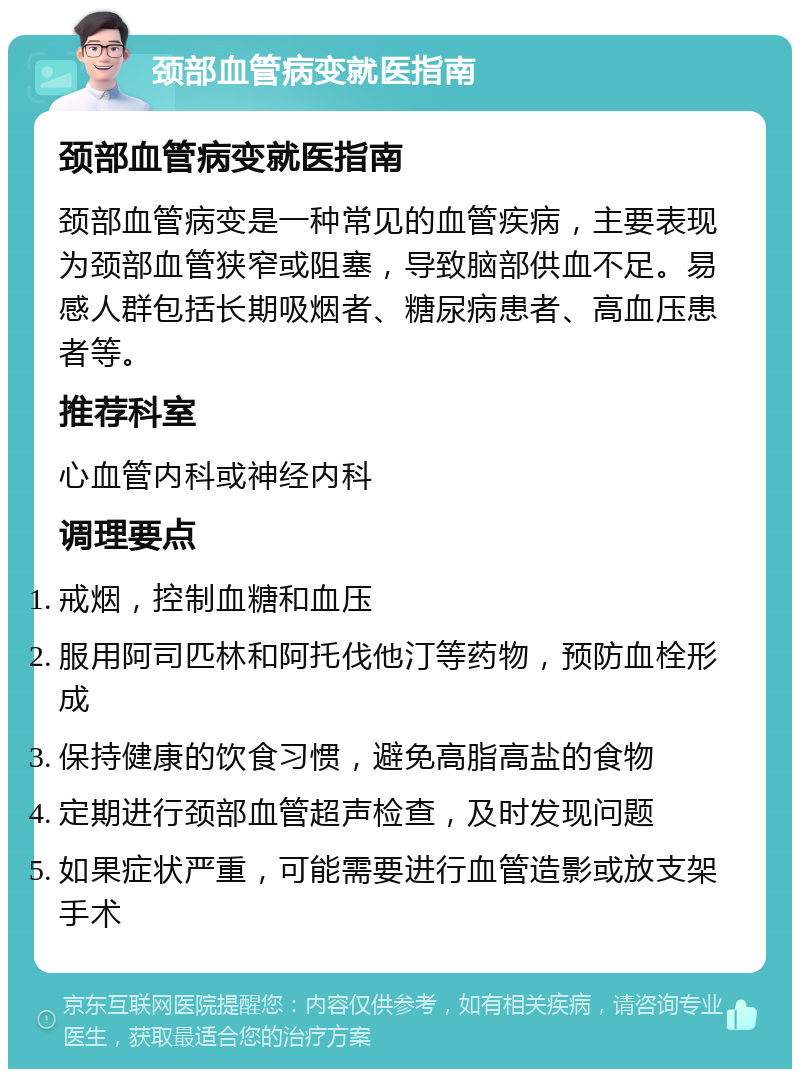 颈部血管病变就医指南 颈部血管病变就医指南 颈部血管病变是一种常见的血管疾病，主要表现为颈部血管狭窄或阻塞，导致脑部供血不足。易感人群包括长期吸烟者、糖尿病患者、高血压患者等。 推荐科室 心血管内科或神经内科 调理要点 戒烟，控制血糖和血压 服用阿司匹林和阿托伐他汀等药物，预防血栓形成 保持健康的饮食习惯，避免高脂高盐的食物 定期进行颈部血管超声检查，及时发现问题 如果症状严重，可能需要进行血管造影或放支架手术