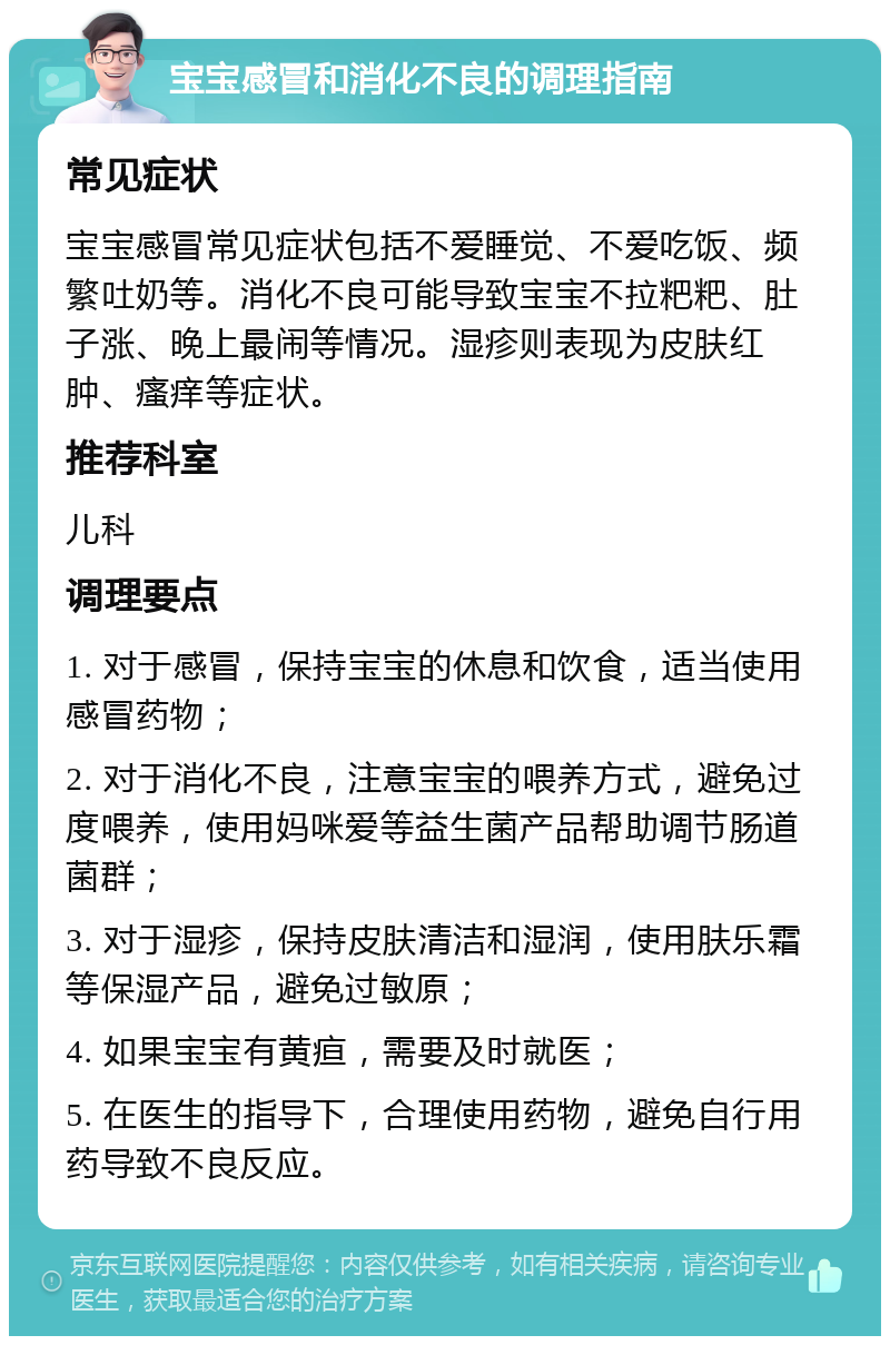 宝宝感冒和消化不良的调理指南 常见症状 宝宝感冒常见症状包括不爱睡觉、不爱吃饭、频繁吐奶等。消化不良可能导致宝宝不拉粑粑、肚子涨、晚上最闹等情况。湿疹则表现为皮肤红肿、瘙痒等症状。 推荐科室 儿科 调理要点 1. 对于感冒，保持宝宝的休息和饮食，适当使用感冒药物； 2. 对于消化不良，注意宝宝的喂养方式，避免过度喂养，使用妈咪爱等益生菌产品帮助调节肠道菌群； 3. 对于湿疹，保持皮肤清洁和湿润，使用肤乐霜等保湿产品，避免过敏原； 4. 如果宝宝有黄疸，需要及时就医； 5. 在医生的指导下，合理使用药物，避免自行用药导致不良反应。