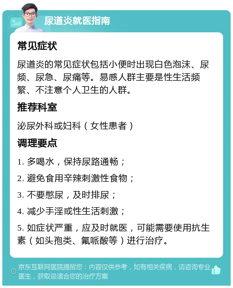 尿道炎就医指南 常见症状 尿道炎的常见症状包括小便时出现白色泡沫、尿频、尿急、尿痛等。易感人群主要是性生活频繁、不注意个人卫生的人群。 推荐科室 泌尿外科或妇科（女性患者） 调理要点 1. 多喝水，保持尿路通畅； 2. 避免食用辛辣刺激性食物； 3. 不要憋尿，及时排尿； 4. 减少手淫或性生活刺激； 5. 如症状严重，应及时就医，可能需要使用抗生素（如头孢类、氟哌酸等）进行治疗。