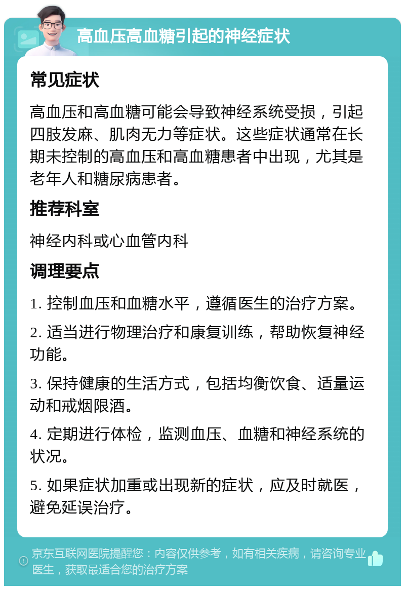 高血压高血糖引起的神经症状 常见症状 高血压和高血糖可能会导致神经系统受损，引起四肢发麻、肌肉无力等症状。这些症状通常在长期未控制的高血压和高血糖患者中出现，尤其是老年人和糖尿病患者。 推荐科室 神经内科或心血管内科 调理要点 1. 控制血压和血糖水平，遵循医生的治疗方案。 2. 适当进行物理治疗和康复训练，帮助恢复神经功能。 3. 保持健康的生活方式，包括均衡饮食、适量运动和戒烟限酒。 4. 定期进行体检，监测血压、血糖和神经系统的状况。 5. 如果症状加重或出现新的症状，应及时就医，避免延误治疗。