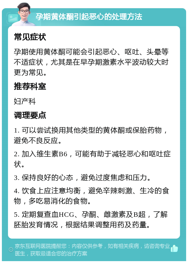 孕期黄体酮引起恶心的处理方法 常见症状 孕期使用黄体酮可能会引起恶心、呕吐、头晕等不适症状，尤其是在早孕期激素水平波动较大时更为常见。 推荐科室 妇产科 调理要点 1. 可以尝试换用其他类型的黄体酮或保胎药物，避免不良反应。 2. 加入维生素B6，可能有助于减轻恶心和呕吐症状。 3. 保持良好的心态，避免过度焦虑和压力。 4. 饮食上应注意均衡，避免辛辣刺激、生冷的食物，多吃易消化的食物。 5. 定期复查血HCG、孕酮、雌激素及B超，了解胚胎发育情况，根据结果调整用药及药量。