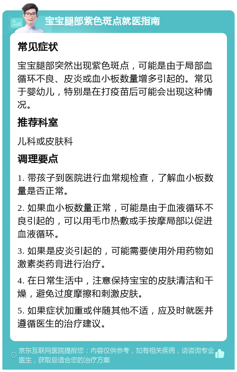 宝宝腿部紫色斑点就医指南 常见症状 宝宝腿部突然出现紫色斑点，可能是由于局部血循环不良、皮炎或血小板数量增多引起的。常见于婴幼儿，特别是在打疫苗后可能会出现这种情况。 推荐科室 儿科或皮肤科 调理要点 1. 带孩子到医院进行血常规检查，了解血小板数量是否正常。 2. 如果血小板数量正常，可能是由于血液循环不良引起的，可以用毛巾热敷或手按摩局部以促进血液循环。 3. 如果是皮炎引起的，可能需要使用外用药物如激素类药膏进行治疗。 4. 在日常生活中，注意保持宝宝的皮肤清洁和干燥，避免过度摩擦和刺激皮肤。 5. 如果症状加重或伴随其他不适，应及时就医并遵循医生的治疗建议。