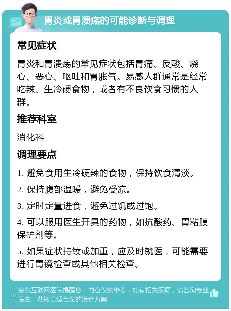 胃炎或胃溃疡的可能诊断与调理 常见症状 胃炎和胃溃疡的常见症状包括胃痛、反酸、烧心、恶心、呕吐和胃胀气。易感人群通常是经常吃辣、生冷硬食物，或者有不良饮食习惯的人群。 推荐科室 消化科 调理要点 1. 避免食用生冷硬辣的食物，保持饮食清淡。 2. 保持腹部温暖，避免受凉。 3. 定时定量进食，避免过饥或过饱。 4. 可以服用医生开具的药物，如抗酸药、胃粘膜保护剂等。 5. 如果症状持续或加重，应及时就医，可能需要进行胃镜检查或其他相关检查。