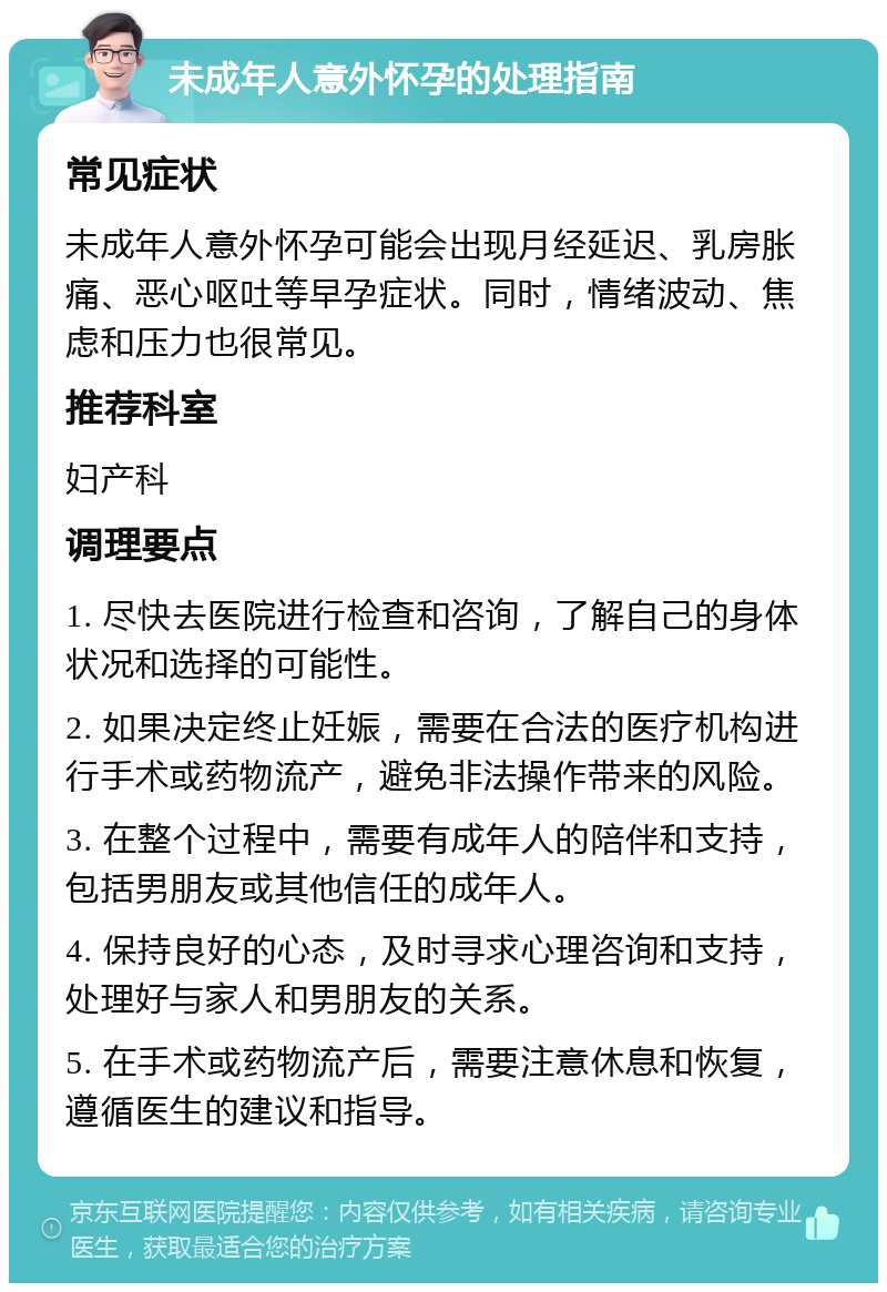 未成年人意外怀孕的处理指南 常见症状 未成年人意外怀孕可能会出现月经延迟、乳房胀痛、恶心呕吐等早孕症状。同时，情绪波动、焦虑和压力也很常见。 推荐科室 妇产科 调理要点 1. 尽快去医院进行检查和咨询，了解自己的身体状况和选择的可能性。 2. 如果决定终止妊娠，需要在合法的医疗机构进行手术或药物流产，避免非法操作带来的风险。 3. 在整个过程中，需要有成年人的陪伴和支持，包括男朋友或其他信任的成年人。 4. 保持良好的心态，及时寻求心理咨询和支持，处理好与家人和男朋友的关系。 5. 在手术或药物流产后，需要注意休息和恢复，遵循医生的建议和指导。