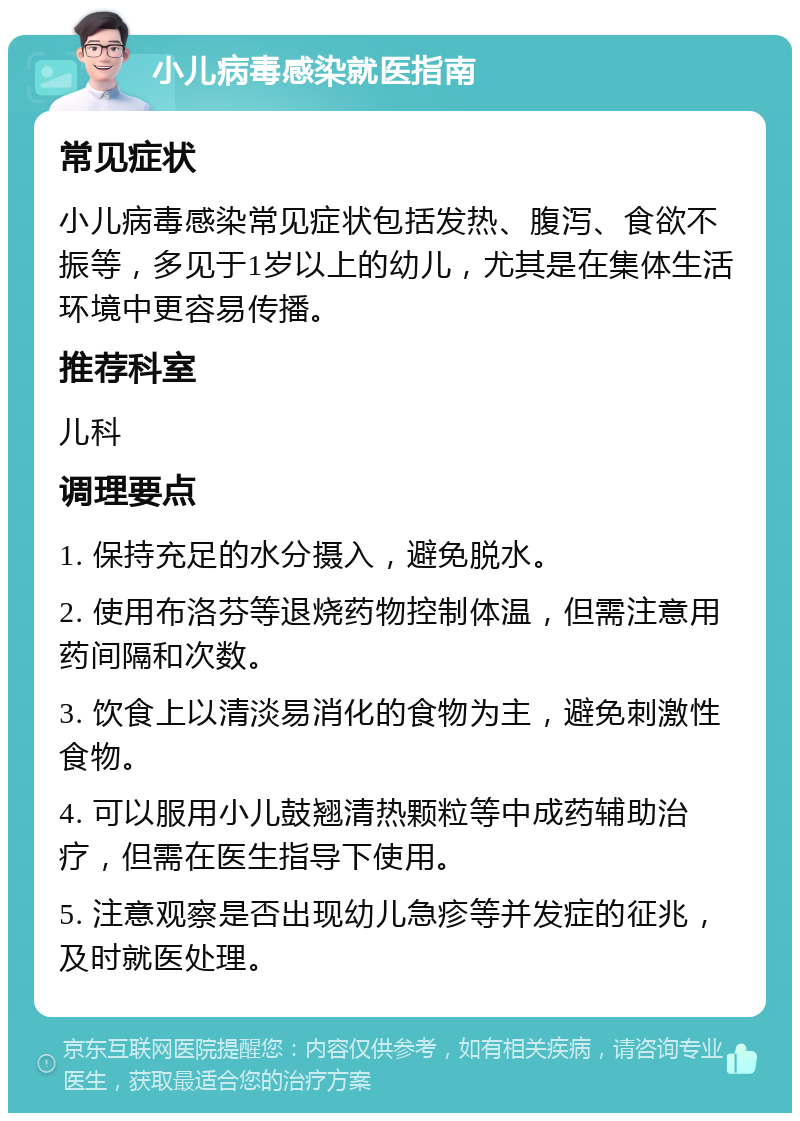 小儿病毒感染就医指南 常见症状 小儿病毒感染常见症状包括发热、腹泻、食欲不振等，多见于1岁以上的幼儿，尤其是在集体生活环境中更容易传播。 推荐科室 儿科 调理要点 1. 保持充足的水分摄入，避免脱水。 2. 使用布洛芬等退烧药物控制体温，但需注意用药间隔和次数。 3. 饮食上以清淡易消化的食物为主，避免刺激性食物。 4. 可以服用小儿鼓翘清热颗粒等中成药辅助治疗，但需在医生指导下使用。 5. 注意观察是否出现幼儿急疹等并发症的征兆，及时就医处理。