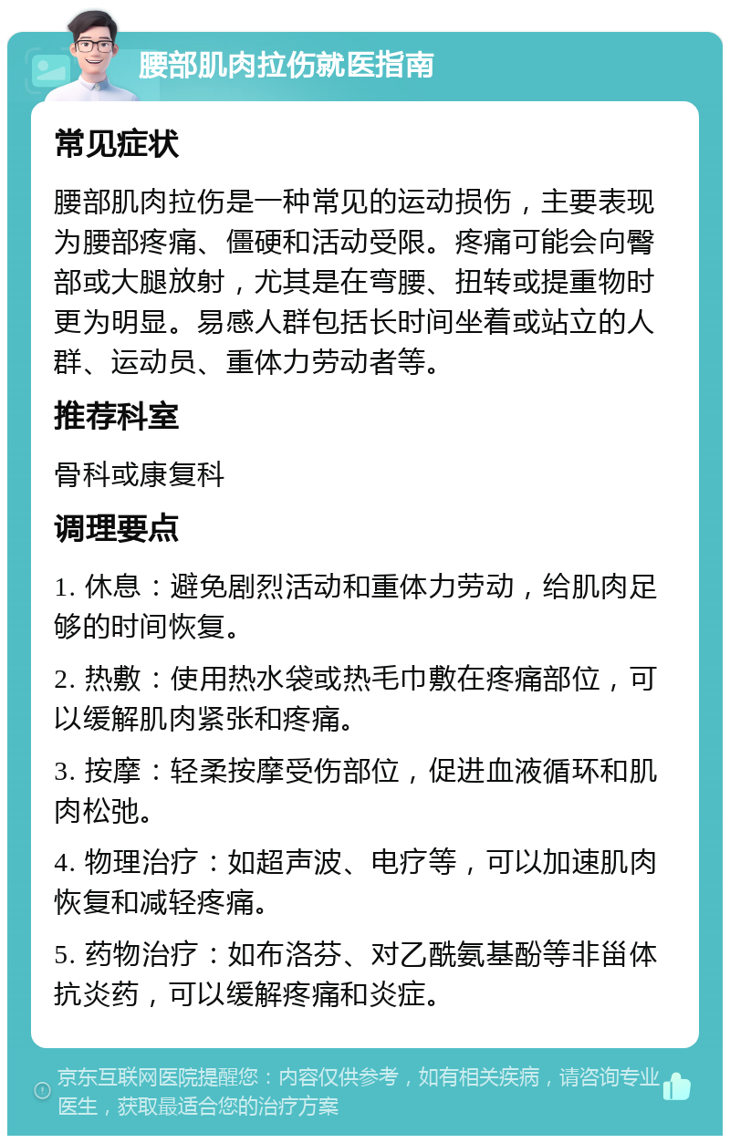 腰部肌肉拉伤就医指南 常见症状 腰部肌肉拉伤是一种常见的运动损伤，主要表现为腰部疼痛、僵硬和活动受限。疼痛可能会向臀部或大腿放射，尤其是在弯腰、扭转或提重物时更为明显。易感人群包括长时间坐着或站立的人群、运动员、重体力劳动者等。 推荐科室 骨科或康复科 调理要点 1. 休息：避免剧烈活动和重体力劳动，给肌肉足够的时间恢复。 2. 热敷：使用热水袋或热毛巾敷在疼痛部位，可以缓解肌肉紧张和疼痛。 3. 按摩：轻柔按摩受伤部位，促进血液循环和肌肉松弛。 4. 物理治疗：如超声波、电疗等，可以加速肌肉恢复和减轻疼痛。 5. 药物治疗：如布洛芬、对乙酰氨基酚等非甾体抗炎药，可以缓解疼痛和炎症。