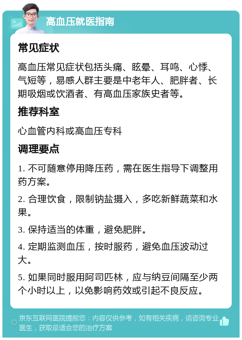 高血压就医指南 常见症状 高血压常见症状包括头痛、眩晕、耳鸣、心悸、气短等，易感人群主要是中老年人、肥胖者、长期吸烟或饮酒者、有高血压家族史者等。 推荐科室 心血管内科或高血压专科 调理要点 1. 不可随意停用降压药，需在医生指导下调整用药方案。 2. 合理饮食，限制钠盐摄入，多吃新鲜蔬菜和水果。 3. 保持适当的体重，避免肥胖。 4. 定期监测血压，按时服药，避免血压波动过大。 5. 如果同时服用阿司匹林，应与纳豆间隔至少两个小时以上，以免影响药效或引起不良反应。