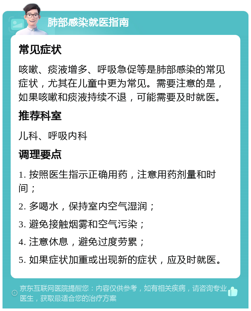 肺部感染就医指南 常见症状 咳嗽、痰液增多、呼吸急促等是肺部感染的常见症状，尤其在儿童中更为常见。需要注意的是，如果咳嗽和痰液持续不退，可能需要及时就医。 推荐科室 儿科、呼吸内科 调理要点 1. 按照医生指示正确用药，注意用药剂量和时间； 2. 多喝水，保持室内空气湿润； 3. 避免接触烟雾和空气污染； 4. 注意休息，避免过度劳累； 5. 如果症状加重或出现新的症状，应及时就医。