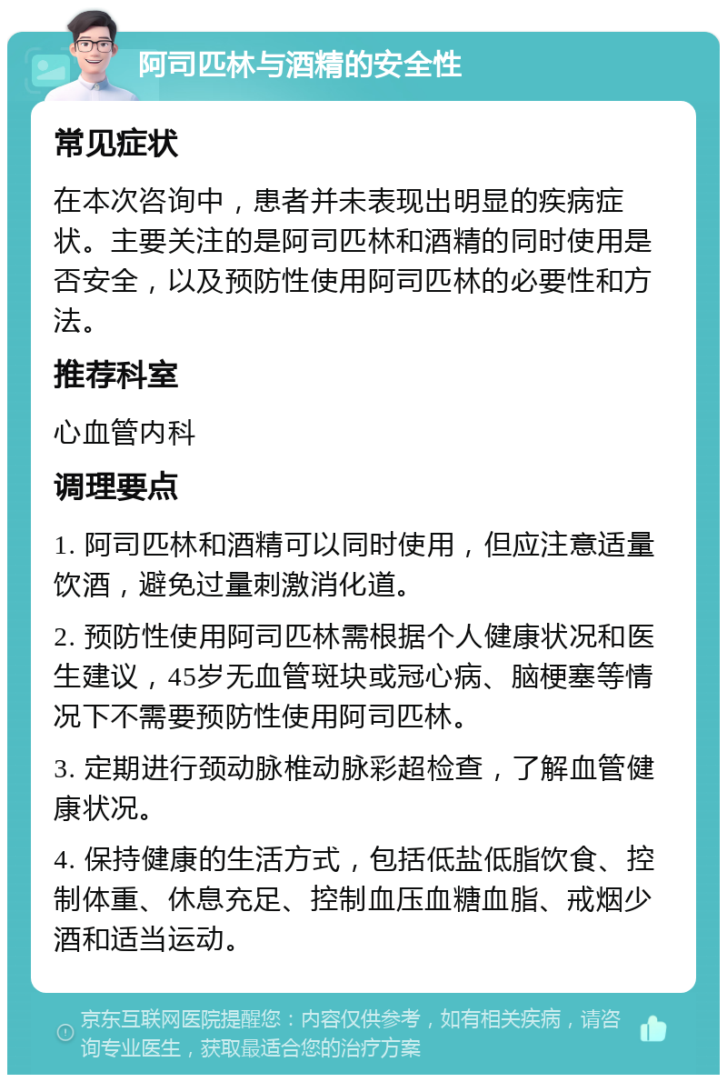 阿司匹林与酒精的安全性 常见症状 在本次咨询中，患者并未表现出明显的疾病症状。主要关注的是阿司匹林和酒精的同时使用是否安全，以及预防性使用阿司匹林的必要性和方法。 推荐科室 心血管内科 调理要点 1. 阿司匹林和酒精可以同时使用，但应注意适量饮酒，避免过量刺激消化道。 2. 预防性使用阿司匹林需根据个人健康状况和医生建议，45岁无血管斑块或冠心病、脑梗塞等情况下不需要预防性使用阿司匹林。 3. 定期进行颈动脉椎动脉彩超检查，了解血管健康状况。 4. 保持健康的生活方式，包括低盐低脂饮食、控制体重、休息充足、控制血压血糖血脂、戒烟少酒和适当运动。