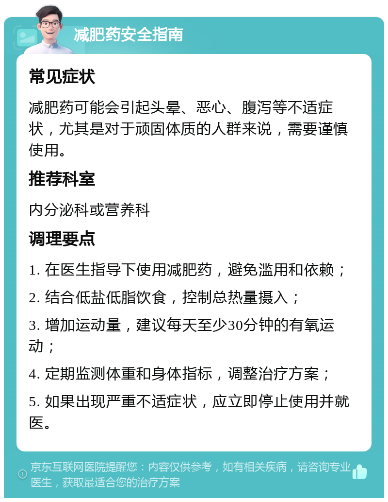 减肥药安全指南 常见症状 减肥药可能会引起头晕、恶心、腹泻等不适症状，尤其是对于顽固体质的人群来说，需要谨慎使用。 推荐科室 内分泌科或营养科 调理要点 1. 在医生指导下使用减肥药，避免滥用和依赖； 2. 结合低盐低脂饮食，控制总热量摄入； 3. 增加运动量，建议每天至少30分钟的有氧运动； 4. 定期监测体重和身体指标，调整治疗方案； 5. 如果出现严重不适症状，应立即停止使用并就医。