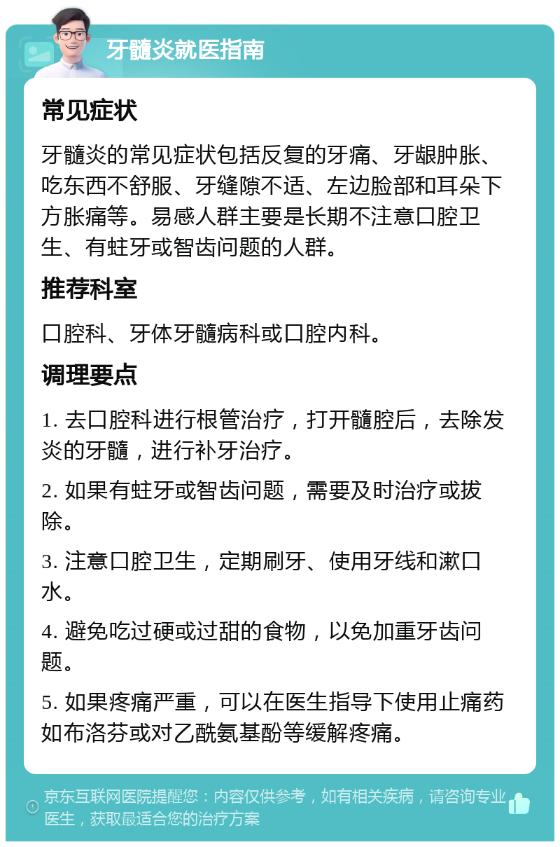 牙髓炎就医指南 常见症状 牙髓炎的常见症状包括反复的牙痛、牙龈肿胀、吃东西不舒服、牙缝隙不适、左边脸部和耳朵下方胀痛等。易感人群主要是长期不注意口腔卫生、有蛀牙或智齿问题的人群。 推荐科室 口腔科、牙体牙髓病科或口腔内科。 调理要点 1. 去口腔科进行根管治疗，打开髓腔后，去除发炎的牙髓，进行补牙治疗。 2. 如果有蛀牙或智齿问题，需要及时治疗或拔除。 3. 注意口腔卫生，定期刷牙、使用牙线和漱口水。 4. 避免吃过硬或过甜的食物，以免加重牙齿问题。 5. 如果疼痛严重，可以在医生指导下使用止痛药如布洛芬或对乙酰氨基酚等缓解疼痛。