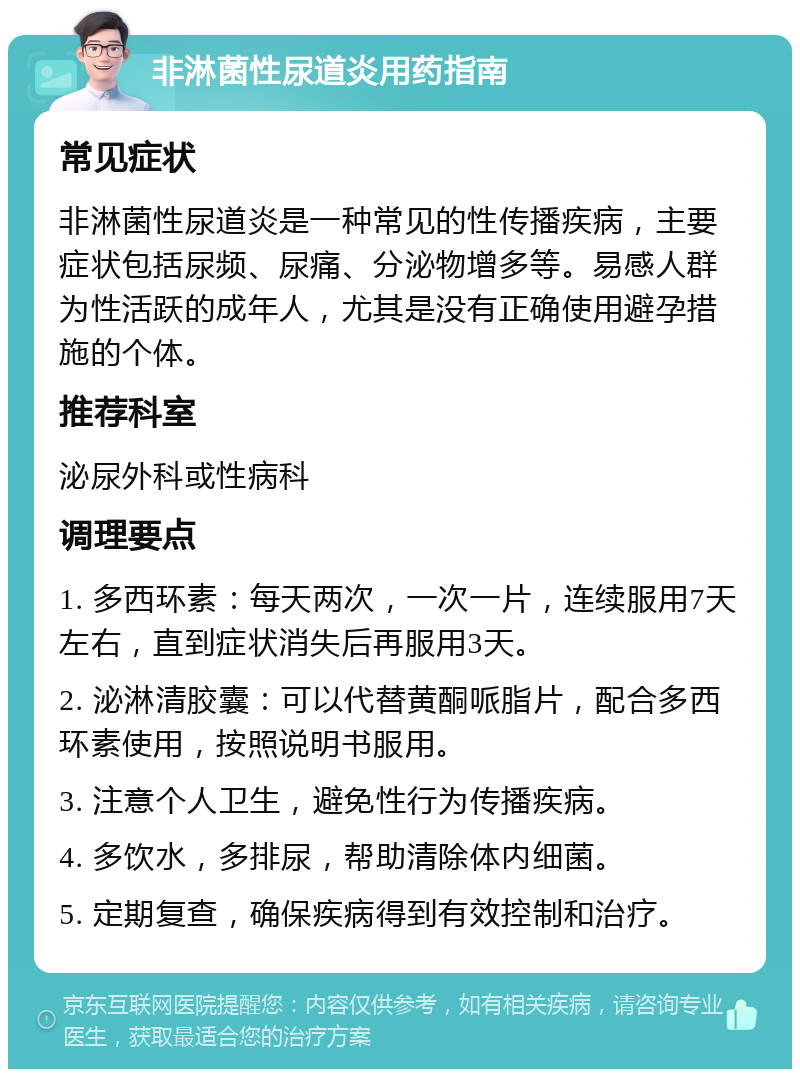 非淋菌性尿道炎用药指南 常见症状 非淋菌性尿道炎是一种常见的性传播疾病，主要症状包括尿频、尿痛、分泌物增多等。易感人群为性活跃的成年人，尤其是没有正确使用避孕措施的个体。 推荐科室 泌尿外科或性病科 调理要点 1. 多西环素：每天两次，一次一片，连续服用7天左右，直到症状消失后再服用3天。 2. 泌淋清胶囊：可以代替黄酮哌脂片，配合多西环素使用，按照说明书服用。 3. 注意个人卫生，避免性行为传播疾病。 4. 多饮水，多排尿，帮助清除体内细菌。 5. 定期复查，确保疾病得到有效控制和治疗。